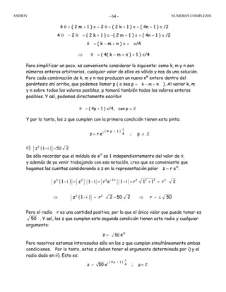 ASIMOV NUMEROS COMPLEJOS- 64 -
4 θ + ( 2 m + 1 ) π = 2 θ + ( 2 k + 1 ) π + ( 4n + 1 ) π /2
4 θ − 2 θ = ( 2 k + 1 ) π −( 2 m + 1 ) π + ( 4n + 1 ) π /2
θ = ( k − m + n ) π + π/4
⇒ θ = ( 4( k − m + n ) + 1 ) π/4
Para simplificar un poco, es conveniente considerar lo siguiente: como k, m y n son
números enteros arbitrarios, cualquier valor de ellos es válido y nos da una solución.
Pero cada combinación de k, m y n nos producen un nuevo nº entero dentro del
paréntesis ahí arriba, que podemos llamar p ( o sea p = k − m + n ). Al variar k, m
y n sobre todos los valores posibles, p tomará también todos los valores enteros
posibles. Y así, podemos directamente escribir
θ = ( 4p + 1 ) π/4, con p ∈ Ζ
Y por lo tanto, los z que cumplen con la primera condición tienen esta pinta:
ii)
De sólo recordar que el módulo de eiθ
es 1 independientemente del valor de θ,
y además de ya venir trabajando con esa notación, creo que es conveniente que
hagamos las cuentas considerando a z en la representación polar z = r eiθ
.
Pero el radio r es una cantidad positiva, por lo que el único valor que puede tomar es
50 . Y así, los z que cumplen esta segunda condición tienen este radio y cualquier
argumento:
z = 50 eiθ
Pero nosotros estamos interesados sólo en los z que cumplan simultáneamente ambas
condiciones. Por lo tanto, estos z deben tener el argumento determinado por i) y el
radio dado en ii). Esto es:
( )
p;erz 4
1p4i
Ζ∈=
π
+
( ) 250i-1z2
=
( ) 2r11ri-1eri-1zi-1z 22222i222
=+=== θ
( )
p;e50z 4
1p4i
Ζ∈=
π
+
( ) 50r2502ri-1z 22
±=⇒==⇒
 