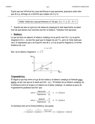 ASIMOV NUMEROS COMPLEJOS- 65 -
Fijate que son infinitos los z que satisfacen lo que queremos, pues para cada valor
que de a p, obtengo un z distinto que cumple con i) y ii).
* Cuando nos dan un ejercicio de números complejos lo más importante es saber
bien de qué manera nos conviene escribir al número. Tenemos tres opciones:
• Binómica:
Lo que se hace es separar al número complejo en su parte real ( Re z ) y su parte
imaginaria ( Im z , se escribe igual que la imagen de una T.L. pero no tiene nada que
ver). Si suponemos que a es la parte real de z, y b es su parte imaginaria, la forma
binómica de z es:
z a ib= +
Esa i es el número imaginario 1i = −
Trigonométrica:
El ángulo α que hay entre el eje de los reales y el número complejo es llamado argu-
mento, es por eso que se lo suele escribir arg z . El módulo de un número complejo es,
la distancia entre el origen y el número en el plano complejo. Si usamos un poco de
trigonometría podemos escribir que:
adyacente
cos cos
hipotenusa
a
a z
z
α α= = → =
opuesto
sen sen
hipotenusa
b
b z
z
α α= = → =
Si metemos esto en la forma binómica, nos queda:
a
b z
arg zα =
Im z
Re z
z
Hallar todos los z que pertenecen a C tal que 3 5z = y 3 5 5− =z
( )
Sacando como
factor común
cos sen cos sen= + ⎯⎯⎯⎯⎯→ = +
a b
z
z z i z z z iα α α α
 