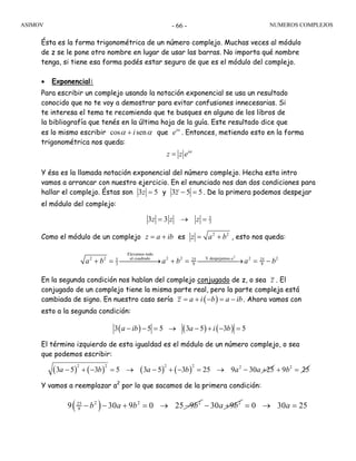 ASIMOV NUMEROS COMPLEJOS- 66 -
Ésta es la forma trigonométrica de un número complejo. Muchas veces al módulo
de z se le pone otro nombre en lugar de usar las barras. No importa qué nombre
tenga, si tiene esa forma podés estar seguro de que es el módulo del complejo.
• Exponencial:
Para escribir un complejo usando la notación exponencial se usa un resultado
conocido que no te voy a demostrar para evitar confusiones innecesarias. Si
te interesa el tema te recomiendo que te busques en alguno de los libros de
la bibliografía que tenés en la última hoja de la guía. Este resultado dice que
es lo mismo escribir cos seniα α+ que i
eα
. Entonces, metiendo esto en la forma
trigonométrica nos queda:
i
z z eα
=
Y ésa es la llamada notación exponencial del número complejo. Hecha esta intro
vamos a arrancar con nuestro ejercicio. En el enunciado nos dan dos condiciones para
hallar el complejo. Éstas son 3 5z = y 3 5 5z − = . De la primera podemos despejar
el módulo del complejo:
5
33 3z z z= → =
Como el módulo de un complejo z a ib= + es 2 2
z a b= + , esto nos queda:
2
Elevamos todo
al cuadrado Y despejamos2 2 2 2 2 25 25 25
3 9 9
a
a b a b a b+ = ⎯⎯⎯⎯⎯→ + = ⎯⎯⎯⎯⎯→ = −
En la segunda condición nos hablan del complejo conjugado de z, o sea z . El
conjugado de un complejo tiene la misma parte real, pero la parte compleja está
cambiada de signo. En nuestro caso sería ( )z a i b a ib= + − = − . Ahora vamos con
esto a la segunda condición:
( ) ( ) ( )3 5 5 3 5 3 5a ib a i b− − = → − + − =
El término izquierdo de esta igualdad es el módulo de un número complejo, o sea
que podemos escribir:
( ) ( ) ( ) ( )
2 2 2 2 2
3 5 3 5 3 5 3 25 9 30 25a b a b a a− + − = → − + − = → − + 2
9 25b+ =
Y vamos a reemplazar a2
por lo que sacamos de la primera condición:
( )2 2 225
99 30 9 0 25 9− − + = → −b a b b 2
30 9− +a b 0 30 25= → =a
 