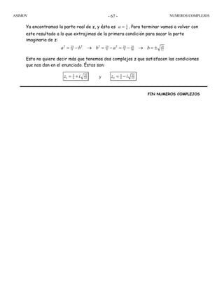 ASIMOV NUMEROS COMPLEJOS- 67 -
Ya encontramos la parte real de z, y ésta es 5
6a = . Para terminar vamos a volver con
este resultado a lo que extrajimos de la primera condición para sacar la parte
imaginaria de z:
2 2 2 225 25 25 25 25
9 9 9 36 12a b b a b= − → = − = − → = ±
Esto no quiere decir más que tenemos dos complejos z que satisfacen las condiciones
que nos dan en el enunciado. Éstos son:
5 25
1 6 12z i= + y 5 25
2 6 12z i= −
FIN NUMEROS COMPLEJOS
 