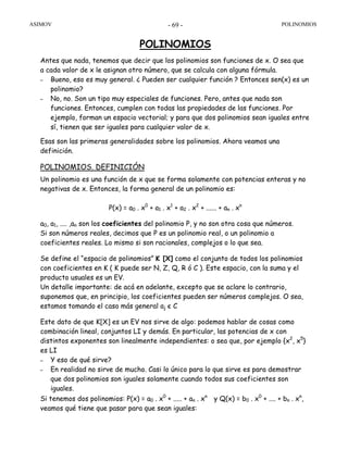 ASIMOV POLINOMIOS- 69 -
POLINOMIOS
Antes que nada, tenemos que decir que los polinomios son funciones de x. O sea que
a cada valor de x le asignan otro número, que se calcula con alguna fórmula.
– Bueno, eso es muy general. ¿ Pueden ser cualquier función ? Entonces sen(x) es un
polinomio?
– No, no. Son un tipo muy especiales de funciones. Pero, antes que nada son
funciones. Entonces, cumplen con todas las propiedades de las funciones. Por
ejemplo, forman un espacio vectorial; y para que dos polinomios sean iguales entre
sí, tienen que ser iguales para cualquier valor de x.
Esas son las primeras generalidades sobre los polinomios. Ahora veamos una
definición.
POLINOMIOS. DEFINICIÓN
Un polinomio es una función de x que se forma solamente con potencias enteras y no
negativas de x. Entonces, la forma general de un polinomio es:
P(x) = a0 . x0
+ a1 . x1
+ a2 . x2
+ ...... + an . xn
a0, a1, .... ,an son los coeficientes del polinomio P, y no son otra cosa que números.
Si son números reales, decimos que P es un polinomio real, o un polinomio a
coeficientes reales. Lo mismo si son racionales, complejos o lo que sea.
Se define el “espacio de polinomios” K [X] como el conjunto de todos los polinomios
con coeficientes en K ( K puede ser N, Z, Q, R ó C ). Este espacio, con la suma y el
producto usuales es un EV.
Un detalle importante: de acá en adelante, excepto que se aclare lo contrario,
suponemos que, en principio, los coeficientes pueden ser números complejos. O sea,
estamos tomando el caso más general aj є C
Este dato de que K[X] es un EV nos sirve de algo: podemos hablar de cosas como
combinación lineal, conjuntos LI y demás. En particular, las potencias de x con
distintos exponentes son linealmente independientes: o sea que, por ejemplo {x2
, x5
}
es LI
– Y eso de qué sirve?
– En realidad no sirve de mucho. Casi lo único para lo que sirve es para demostrar
que dos polinomios son iguales solamente cuando todos sus coeficientes son
iguales.
Si tenemos dos polinomios: P(x) = a0 . x0
+ ..... + an . xn
y Q(x) = b0 . x0
+ .... + bn . xn
,
veamos qué tiene que pasar para que sean iguales:
 