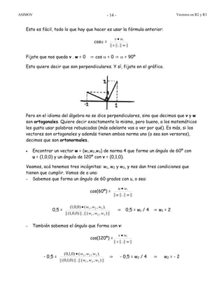 ASIMOV Vectores en R2 y R3- 14 -
Esto es fácil, todo lo que hay que hacer es usar la fórmula anterior:
cosα =
||||.||||
.
wv
wv •
Fijate que nos queda v . w = 0 ⇒ cos α = 0 ⇒ α = 90º
Esto quiere decir que son perpendiculares. Y sí, fijate en el gráfico.
Pero en el idioma del álgebra no se dice perpendiculares, sino que decimos que v y w
son ortogonales. Quiere decir exactamente lo mismo, pero bueno, a los matemáticos
les gusta usar palabras rebuscadas (más adelante vas a ver por qué). Es más, si los
vectores son ortogonales y además tienen ambos norma uno (o sea son versores),
decimos que son ortonormales.
• Encontrar un vector w = (w1,w2,w3) de norma 4 que forme un ángulo de 60º con
u = (1,0,0) y un ángulo de 120º con v = (0,1,0).
Veamos, acá tenemos tres incógnitas: w1, w2 y w3, y nos dan tres condiciones que
tienen que cumplir. Vamos de a una:
– Sabemos que forma un ángulo de 60 grados con u, o sea:
cos(60º) =
||||.||||
.
wu
wu •
0,5 =
||),,(||.||)0,0,1(||
).,,()0,0,1(
321
321
www
www•
⇒ 0,5 = w1 / 4 ⇒ w1 = 2
– También sabemos el ángulo que forma con v:
cos(120º) =
||||.||||
.
wv
wv •
- 0,5 =
||),,(||.||)0,1,0(||
).,,()0,1,0(
321
321
www
www•
⇒ - 0,5 = w2 / 4 ⇒ w2 = - 2
 