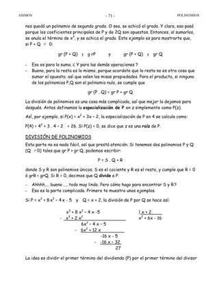 ASIMOV POLINOMIOS- 71 -
nos quedó un polinomio de segundo grado. O sea, se achicó el grado. Y claro, eso pasó
porque los coeficientes principales de P y de 2Q son opuestos. Entonces, al sumarlos,
se anula el término de x3
, y se achica el grado. Este ejemplo es para mostrarte que,
si P + Q ≠ 0:
gr (P + Q) ≤ g rP y gr (P + Q) ≤ gr Q
– Eso es para la suma. ¿ Y para las demás operaciones ?
– Bueno, para la resta es lo mismo, porque acordate que la resta no es otra cosa que
sumar el opuesto; así que valen las misas propiedades. Para el producto, si ninguno
de los polinomios P,Q son el polinomio nulo, se cumple que
gr (P . Q) = gr P + gr Q
La división de polinomios es una cosa más complicada, así que mejor la dejamos para
después. Antes definamos la especialización de P en z simplemente como P(z).
Así, por ejemplo, si P(x) = x2
+ 3x – 2, la especialización de P en 4 se calcula como:
P(4) = 42
+ 3 . 4 – 2 = 26. Si P(z) = 0, se dice que z es una raíz de P.
DIVISIÓN DE POLINOMIOS
Esta parte no es nada fácil, así que prestá atención. Si tenemos dos polinomios P y Q
(Q ≠0) tales que gr P > gr Q, podemos escribir:
P = S . Q + R
donde S y R son polinomios únicos. S es el cociente y R es el resto, y cumple que R = 0
ó grR < grQ. Si R = 0, decimos que Q divide a P.
– Ahhhh.... bueno .... todo muy lindo. Pero cómo hago para encontrar S y R?
– Esa es la parte complicada. Primero te muestro unos ejemplos.
Si P = x3
+ 8 x2
– 4 x - 5 y Q = x + 2, la división de P por Q se hace así:
x3
+ 8 x2
– 4 x -5 | x + 2
- x3
+ 2 x2
x2
+ 6x - 16
6x2
– 4 x – 5
- 6x2
+ 12 x
-16 x - 5
- -16 x – 32
27
La idea es dividir el primer término del dividiendo (P) por el primer término del divisor
 