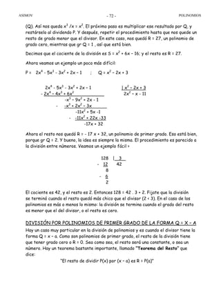 ASIMOV POLINOMIOS- 72 -
(Q). Así nos queda x3
/x = x2
. El próximo paso es multiplicar ese resultado por Q, y
restárselo al dividendo P. Y después, repetir el procedimiento hasta que nos quede un
resto de grado menor que el divisor. En este caso, nos quedó R = 27, un polinomio de
grado cero, mientras que gr Q = 1 , así que está bien.
Decimos que el cociente de la división es S = x2
+ 6x – 16; y el resto es R = 27.
Ahora veamos un ejemplo un poco más difícil:
P = 2x4
- 5x3
- 3x2
+ 2x – 1 ; Q = x2
– 2x + 3
2x4
- 5x3
- 3x2
+ 2x – 1 | x2
– 2x + 3
- 2x4
– 4x3
+ 6x2
2x2
– x - 11
-x3
– 9x2
+ 2x - 1
- -x3
+ 2x2
– 3x
-11x2
+ 5x -1
- -11x2
+ 22x -33
-17x + 32
Ahora el resto nos quedó R = - 17 x + 32, un polinomio de primer grado. Eso está bien,
porque gr Q = 2. Y bueno, la idea es siempre la misma. El procedimiento es parecido a
la división entre números. Veamos un ejemplo fácil >
128 | 3
- 12 42
8
- 6
2
El cociente es 42, y el resto es 2. Entonces 128 = 42 . 3 + 2. Fijate que la división
se terminó cuando el resto quedó más chico que el divisor (2 < 3). En el caso de los
polinomios es más o menos lo mismo: la división se termina cuando el grado del resto
es menor que el del divisor, o el resto es cero.
DIVISIÓN POR POLINOMIOS DE PRIMER GRADO DE LA FORMA Q = X – A
Hay un caso muy particular en la división de polinomios y es cuando el divisor tiene la
forma Q = x – a. Como son polinomios de primer grado, el resto de la división tiene
que tener grado cero o R = 0. Sea como sea, el resto será una constante, o sea un
número. Hay un teorema bastante importante, llamado “Teorema del Resto” que
dice:
“El resto de dividir P(x) por (x – a) es R = P(a)”
 