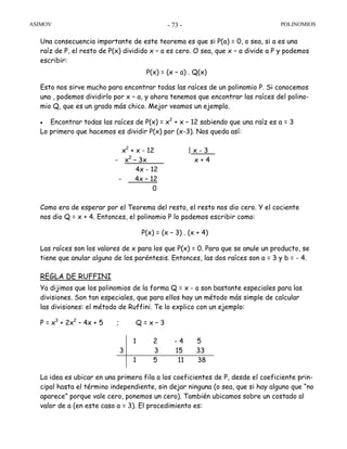 ASIMOV POLINOMIOS- 73 -
Una consecuencia importante de este teorema es que si P(a) = 0, o sea, si a es una
raíz de P, el resto de P(x) dividido x – a es cero. O sea, que x – a divide a P y podemos
escribir:
P(x) = (x – a) . Q(x)
Esto nos sirve mucho para encontrar todas las raíces de un polinomio P. Si conocemos
una , podemos dividirlo por x – a, y ahora tenemos que encontrar las raíces del polino-
mio Q, que es un grado más chico. Mejor veamos un ejemplo.
• Encontrar todas las raíces de P(x) = x2
+ x – 12 sabiendo que una raíz es a = 3
Lo primero que hacemos es dividir P(x) por (x-3). Nos queda así:
x2
+ x - 12 | x - 3
- x2
– 3x x + 4
4x - 12
- 4x – 12
0
Como era de esperar por el Teorema del resto, el resto nos dio cero. Y el cociente
nos dio Q = x + 4. Entonces, el polinomio P lo podemos escribir como:
P(x) = (x – 3) . (x + 4)
Las raíces son los valores de x para los que P(x) = 0. Para que se anule un producto, se
tiene que anular alguno de los paréntesis. Entonces, las dos raíces son a = 3 y b = - 4.
REGLA DE RUFFINI
Ya dijimos que los polinomios de la forma Q = x - a son bastante especiales para las
divisiones. Son tan especiales, que para ellos hay un método más simple de calcular
las divisiones: el método de Ruffini. Te lo explico con un ejemplo:
P = x3
+ 2x2
– 4x + 5 ; Q = x – 3
La idea es ubicar en una primera fila a los coeficientes de P, desde el coeficiente prin-
cipal hasta el término independiente, sin dejar ninguna (o sea, que si hay alguno que “no
aparece” porque vale cero, ponemos un cero). También ubicamos sobre un costado al
valor de a (en este caso a = 3). El procedimiento es:
1 2 - 4 5
3 3 15 33
1 5 11 38
 