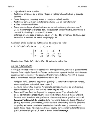 ASIMOV POLINOMIOS- 74 -
– bajar el coeficiente principal
– Multiplicar el número de la última fila por a, y ubicar el resultado en la segunda
columna
– Sumar la segunda columna y ubicar el resultado en la última fila
– Multiplicar por a y ubicar en la tercera columna .... y así hasta terminar
– Y cómo se lee el resultado?
– Bueno, acordarte que el resultado va a ser un polinomio un grado menor que P.
De los n números (n es el grado de P) que quedaron en la última fila, el último es el
resto de la división y el resto es el cociente.
Entonces, en este caso, el cociente es S = x2
+ 5x + 11 y el resto es 38. Fijate que
se verifica el teorema del resto, porque P(3) = 38.
Veamos un último ejemplo de Ruffini antes de cambiar de tema:
• P = 5x4
– 8x3
+ x2
– 2x + 4 ; Q = x + 2
El cociente es S(x) = 5x3
– 18x2
+ 37x – 72 y el resto es R = 156.
CÁLCULO DE RAÍCES
Ahora que sabemos cómo hacer operaciones entre polinomios, vamos a lo que realmente
importa: ćomo calcular las raíces. Esto es tan importante porque muchas veces tenemos
ecuaciones con polinomios, y las podemos transformar a la forma P(x) = 0. O sea que
todo el problema se reduce a encontrar las raíces de P.
– Pará pará pará.... Estamos seguros de que P(x) = 0 siempre tiene solución ? O sea,
siempre cualquier polinomio P tiene raíces ?
– Y... no, no siempre hay solución. Por ejemplo, con los polinomios de grado cero, o
sea de la forma P(x) = k ≠0, esos no tienen ninguna raíz.
– Bueno, está bien. Para los de grado cero seguro que no. Y para los demás ?
– Sí, los polinomios de grado mayor o igual que 1 siempre tienen al menos una raíz.
Pero eso no es tan obvio, sino que hay un teorema muy fuerte que dice eso: es el
Teorema Fundamental del Álgebra. Este teorema lo desarrolló Gauss. (Maestro)
Es muy importante (fundamental) porque dice que siempre hay solución. Eso sirve
porque hay veces que cuesta mucho encontrar las soluciones, y uno empieza a
dudar de que haya o no soluciones. Bueno, Gauss y su Teorema Fundamental dicen
que sí, siempre que gr P ≥ 1, P tiene al menos una raíz compleja.
5 -8 1 -2 4
-2 -10 36 -74 152
5 -18 37 -76 156
 