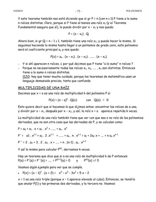 ASIMOV POLINOMIOS- 75 -
Y este teorema también nos está diciendo que si gr P = n (con n ≥ 1) P tiene a lo sumo
n raíces distintas. Claro, porque si P tiene al menos una raíz x1 (y el Teorema
Fundamental asegura que sí), lo puedo dividir por x – x1 y nos queda:
P = (x – x1) . Q
Ahora bien, si gr Q = n – 1 ≥ 1, también tiene una raíz x2, y puedo hacer lo mismo. Si
seguimos haciendo lo mismo hasta llegar a un polinomio de grado cero, este polinomio
será el coeficiente principal an y nos queda:
P(x) = an . (x – x1) . (x – x2) . ..... . (x – xn)
– Y si ahí aparecen n raíces, ¿ por qué decimos que P tiene “a lo sumo” n raíces ?
– Porque no necesariamente todas las raíces x1, x2, .... , xn son distintas. Entonces
tiene a lo sumo n raíces distintas.
OJO: hay que tener mucho cuidado, porque los teoremas de matemática usan un
lenguaje demasiado preciso, tanto que confunde.
MULTIPLICIDAD DE UNA RAÍZ
Decimos que x = a es una raíz de multiplicidad k del polinomio P si
P(x) = (x – a)k
. Q(x) con Q(a) ≠ 0
Esto quiere decir que si hacemos lo que dijimos antes: encontrar las raíces de a una,
y dividir por x – x1, después por x - x2, y así; la raíz x = a aparece repetida k veces.
La multiplicidad de una raíz también tiene que ver con que sea o no raíz de los polinomios
derivados, que no son otra cosa que las derivadas de P, y se calculan como:
P = a0 + a1 . x + a2 . x2
+ ...... + an . xn
P' = a1 . x1-1
+ a2 . 2 .x2-1
+ ...... + an . n . xn-1
= a1 + 2a2 x + .... + n an xn-1
P'' = 2 . a2 + 3 . 2 . a3 . x + ..... + n . (n-1) . an . xn-2
Y así lo mismo para calcular P(k)
, derivamos k veces.
Hay un teorema que dice que si a es una raíz de multiplicidad k de P entonces:
P(a) = P'(a) = P''(a) = ..... = P(k-1)
(a) = 0 y P(k)
(a) =/ 0
Veamos algún ejemplo para ver que se cumple.
• P(x) = (x – 1)3
. (x + 2) = x4
– x3
- 3x2
+ 5 x – 2
x = 1 es una raíz triple (porque x – 1 aparece elevado al cubo). Entonces, se tendría
que anular P(1) y las primeras dos derivadas, y la tercera no. Veamos:
 