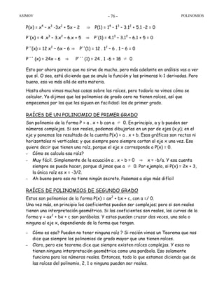 ASIMOV POLINOMIOS- 76 -
P(x) = x4
– x3
-3x2
+ 5x – 2 ⇒ P(1) = 14
– 13
– 3.12
+ 5.1 -2 = 0
P'(x) = 4 .x3
– 3.x2
– 6.x + 5 ⇒ P'(1) = 4.13
– 3.12
– 6.1 + 5 = 0
P''(x) = 12 x2
– 6x – 6 ⇒ P''(1) = 12 . 12
– 6 . 1 – 6 = 0
P''' (x) = 24x – 6 ⇒ P''' (1) = 24 . 1 -6 = 18 ≠ 0
Esto por ahora parece que no sirve de mucho, pero más adelante en análisis vas a ver
que sí. O sea, está diciendo que se anula la función y las primeras k-1 derivadas. Pero
bueno, eso va más allá de esta materia.
Hasta ahora vimos muchas cosas sobre las raíces, pero todavía no vimos cómo se
calcular. Ya dijimos que los polinomios de grado cero no tienen raíces, así que
empecemos por los que les siguen en facilidad: los de primer grado.
RAÍCES DE UN POLINOMIO DE PRIMER GRADO
Son polinomio de la forma P = a . x + b con a ≠ 0. En principio, a y b pueden ser
números complejos. Si son reales, podemos dibujarlas en un par de ejes (x,y); en el
eje y ponemos los resultado de la cuenta P(x) = a . x + b. Esos gráficos son rectas ni
horizontales ni verticales; y que siempre pero siempre cortan al eje x una vez. Eso
quiere decir que tienen una raíz, porque el eje x corresponde a P(x) = 0.
– Cómo se calcula esa raíz?
– Muy fácil. Simplemente de la ecuación a . x + b = 0 ⇒ x = -b/a. Y esa cuenta
siempre se puede hacer, porque dijimos que a ≠ 0. Por ejemplo, si P(x) = 2x + 3,
la única raíz es x = -3/2.
– Ah bueno pero eso no tiene ningún secreto. Pasemos a algo más difícil
RAÍCES DE POLINOMIOS DE SEGUNDO GRADO
Estos son polinomios de la forma P(x) = ax2
+ bx + c, con a =/ 0.
Una vez más, en principio los coeficientes pueden ser complejos; pero si son reales
tienen una interpretación geométrica. Si los coeficientes son reales, las curvas de la
forma y = ax2
+ bx + c son parábolas. Y estas pueden cruzar dos veces, una sola o
ninguna al eje x, dependiendo de la forma que tengan.
– Cómo es eso? Pueden no tener ninguna raíz ? Si recién vimos un Teorema que nos
dice que siempre los polinomios de grado mayor que uno tienen raíces.
– Claro, pero ese teorema dice que siempre existen raíces complejas. Y esas no
tienen ninguna interpretación geométrica como una parábola. Eso solamente
funciona para los números reales. Entonces, todo lo que estamos diciendo que de
las raíces del polinomio, 2, 1 o ninguna pueden ser reales.
 