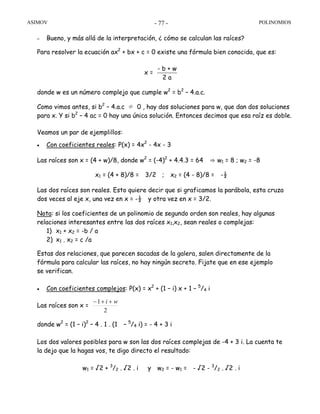 ASIMOV POLINOMIOS- 77 -
– Bueno, y más allá de la interpretación, ¿ cómo se calculan las raíces?
Para resolver la ecuación ax2
+ bx + c = 0 existe una fórmula bien conocida, que es:
x =
- b + w
2 a
donde w es un número complejo que cumple w2
= b2
– 4.a.c.
Como vimos antes, si b2
– 4.a.c ≠ 0 , hay dos soluciones para w, que dan dos soluciones
para x. Y si b2
– 4 ac = 0 hay una única solución. Entonces decimos que esa raíz es doble.
Veamos un par de ejemplillos:
• Con coeficientes reales: P(x) = 4x2
- 4x - 3
Las raíces son x = (4 + w)/8, donde w2
= (-4)2
+ 4.4.3 = 64 ⇒ w1 = 8 ; w2 = -8
x1 = (4 + 8)/8 = 3/2 ; x2 = (4 - 8)/8 = -½
Las dos raíces son reales. Esto quiere decir que si graficamos la parábola, esta cruza
dos veces al eje x, una vez en x = -½ y otra vez en x = 3/2.
Nota: si los coeficientes de un polinomio de segundo orden son reales, hay algunas
relaciones interesantes entre las dos raíces x1,x2, sean reales o complejas:
1) x1 + x2 = -b / a
2) x1 . x2 = c /a
Estas dos relaciones, que parecen sacadas de la galera, salen directamente de la
fórmula para calcular las raíces, no hay ningún secreto. Fijate que en ese ejemplo
se verifican.
• Con coeficientes complejos: P(x) = x2
+ (1 – i) x + 1 – 5
/4 i
Las raíces son x =
2
1 wi ++−
donde w2
= (1 – i)2
– 4 . 1 . (1 – 5
/4 i) = - 4 + 3 i
Los dos valores posibles para w son las dos raíces complejas de -4 + 3 i. La cuenta te
la dejo que la hagas vos, te digo directo el resultado:
w1 = √2 + 3
/2 . √2 . i y w2 = - w1 = - √2 - 3
/2 . √2 . i
 