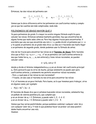 ASIMOV POLINOMIOS- 78 -
Entonces, las dos raíces del polinomio son
x1= i
2
2.2/31
2
12 +
+
−
y x2 = i
2
2.2/31
2
12 −
+
−−
Vemos que la única diferencia entre los polinomios con coeficientes reales y comple-
jos es que las cuentas son más complicadas, nada más.
POLINOMIOS DE GRADO MAYOR QUE 2
Ya para polinomios de grado 3 o mayor no existe ninguna fórmula explícita para
calcular las raíces. Entonces estamos bastante perdidos, hay que encontrarlas de
alguna forma que nadie sabe cómo es. Pero hay algunos trucos para encontrarlas. Y
acordate que una vez que encontrás una raíz x = a, podés dividir el polinomio por x – a
y te queda un polinomio de un grado más chico. La idea es ir haciendo eso hasta llegar
a un polinomio de segundo grado, donde podemos usar la fórmula de antes.
Uno de los trucos para encontrar las raíces es el Teorema de Gauss. Este teorema
dice que si P(x) = a0 + a1 x + .... + an . xn
es un polinomio con coeficientes enteros (o
sea que todos los a0, a1, ...., an son enteros) y tiene raíces racionales, se pueden
calcular como:
x = p/q, con q > 0
donde p divide al término independiente a0 y q es un divisor del coeficiente principal
an. Esto parecería que no sirve de mucho, porque solamente se puede usar para
coeficientes enteros, y solamente me permite encontrar raíces racionales.
- Pero, y ¿qué pasa si las raíces no son racionales?
- Y bueno, en ese caso el teorema no nos sirve para encontrar las raíces
Y sí, el teorema es un poco limitado. Pero bueno, es lo que tenemos para trabajar, sirve
en algunos casos, por ejemplo:
• P(x) = 4x3
+ 3x – 2.
El teorema de Gauss dice que si estamos buscando raíces racionales, solamente hay
un puñado de valores posibles p/q, que cumplen que
p es un divisor de a0 = 2. Entonces, p puede valer 1, 2, -1, ó -2.
q es un divisor de an = 4. Entonces q puede valer 1, 2 ó 4.
Vemos que hay varias posibilidades, porque podemos combinar cualquier valor de p
con cualquier valor de q. Y todo lo que podemos hacer es probar con esas posibili-
dades hasta encontrar una raíz.
Veamos:
 