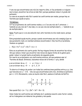 ASIMOV POLINOMIOS- 80 -
Y una vez que encontramos una raíz (no importa cómo, si fue probando o si alguien
nos la dijo), encontrar las otras es más fácil, porque podemos reducir el grado del
polinomio.
La cosa es un poquito más fácil cuando los coeficientes son reales, porque hay un
teorema que ayuda un poco.
TEOREMA:
Si P es un polinomio de coeficientes reales y z є C es una raíz de P, entonces z
también es una raíz de P. Aun más, si z es una raíz de multiplicidad k, z también lo es
de multiplicidad k.
Nota: Fijate que si z es una solución real, este teorema no dice nada nuevo, porque
z = z .
Esta propiedad ayuda mucho, porque cuando encontramos una raíz compleja (que no
sea puramente real), en realidad estamos encontrando 2. Eso facilita el problema.
Veamos un ejemplo:
• P(x) = 9 x4
+ 6 x3
+ 10 x2
+ 6 x + 1
Este es un polinomio de cuarto grado. No hay ninguna forma de encontrar las raíces.
Así que vamos a tener que encontrar dos raíces de alguna forma de la galera para
poder reducir el grado hasta un polinomio de segundo grado.
Por suerte es un polinomio con coeficientes enteros, así que podemos usar el
Teorema de Gauss. Entonces, buscamos raíces de la forma x = p/q, donde
p es un divisor de a0 = 1 ⇒ p = 1 ó p = -1
q es un divisor de an = 9 ⇒ q= 1 , 3 , 9
Te ahorro el trabajo de probar con todas las combinaciones posibles entre p y q. Una
que funciona es x1 = -1/3. Una vez que encontramos esta raíz, dividimos al polinomio
por x + 1/3. Obviamente, como es mucho más fácil, usamos el método de Ruffini.
Nos queda P(x) = (x + 1
/3) . (9x3
+ 3x2
+ 9x + 3).
Como todos los coeficientes son múltiplos de 3, podemos sacarlo como factor común,
así no trabajamos con números tan grandes y nos queda:
9 6 10 6 1
-1/3 -3 -1 -3 -1
9 3 9 3 0
 