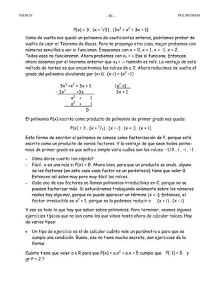 ASIMOV POLINOMIOS- 81 -
P(x) = 3 . (x + 1
/3) . (3x3
+ x2
+ 3x + 1)
Como de vuelta nos quedó un polinomio de coeficientes enteros, podríamos probar de
vuelta de usar el Teorema de Gauss. Pero te propongo otra cosa, mejor probemos con
números sencillos a ver si funcionan. Ensayamos con x = 0, x = 1, x = -1, x = 2.
Todos esos no funcionaron. Ahora probemos con x2 = i. Ese sí funciona. Entonces
ahora sabemos por el teorema anterior que x3 = -i también es raíz. La ventaja de este
método de tanteo es que encontramos las raíces de a 2. Ahora reducimos de vuelta el
grado del polinomio dividiendo por (x+i) . (x-i) = (x2
+1)
3x3
+x2
+ 3x + 1 |x2
+1
- 3x3
+3x 3x + 1
x2
+ 1
x2
+ 1
0
El polinomio P(x) escrito como producto de polinomio de primer grado nos queda:
P(x) = 3 . (x + 1
/3) . (x – i) . (x + i) . (x + 1)
Esta forma de escribir al polinomio se conoce como factorización de P, porque está
escrito como un producto de varios factores. Y la ventaja de que sean todos polino-
mios de primer grado es que salta a simple vista cuáles son las raíces: -1/3 , i , -i , -1.
– Cómo darse cuenta tan rápido?
– Fácil. x es una raíz si P(x) = 0. Ahora bien, para que un producto se anule, alguno
de los factores (en este caso cada factor es un paréntesis) tiene que valer 0.
Entonces así salen muy pero muy fácil las raíces.
– Cada uno de eso factores se llaman polinomios irreducibles en C, porque no se
pueden factorizar más. Si estuviéramos trabajando solamente sobre los números
reales hay algo mal, porque no puede aparecer un término (x + i). Entonces, el
factor irreducible es x2
+ 1; porque no lo podemos reducir a (x + i) . (x - i)
Y eso es todo lo que hay que saber sobre polinomios. Para terminar, veamos algunos
ejercicios típicos que no son como los que vimos hasta ahora de calcular raíces. Hay
de varios tipos:
• Un tipo de ejercicio es el de calcular cuánto vale un parámetro a para que se
cumpla una condición. Bueno, eso no tiene mucho secreto, son ejercicios de la
forma:
Cuánto tiene que valer a є R para que P(x) = a.x2
+ a.x + 5 cumpla que P(-1) = 5 y
gr P = 2 ?
 