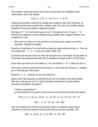 ASIMOV POLINOMIOS- 82 -
Para resolver estos ejercicios, todo lo que hay que hacer es reemplazar esas
condiciones y hacer las cuentas.
P(-1) = a . (-1)2
+ a . (-1) + 5 = a – a + 5 = 5
Vemos que la primera condición se cumple para cualquier valor de a. Entonces, en
principio uno diría que a puede valer cualquier cosa. Pero eso no es verdad, porque
también se tiene que cumplir la segunda ecuación.
Para que gr P = 2, el coeficiente que va con x2
no puede ser cero. O sea a ≠ 0.
Entonces, la respuesta a este problema es que a puede valer cualquier número real
excepto el 0. Listo.
• Otro ejercicio típico es el de encontrar un polinomio que cumpla con ciertos
requisitos. Veamos un ejemplo:
Encontrar un polinomio P de coeficientes reales de grado mínimos tal que x = 4 es una
raíz simple de P ; x = 3 + i es una raíz doble y P(5) = 50.
Lo primero que hay que hacer en este tipo de ejercicios es averiguar de qué grado es
el polinomio que estamos buscando. Eso lo podemos averiguar a partir de las raíces.
Como tiene que tener una raíz simple (x = 4) y una doble (x = 3 + i), debe ser grP ≥ 3.
Ahora bien, como los coeficientes son reales, si z es un raíz de P entonces z también,
por el teorema que vimos antes.
Entonces, x = 3 – i también es una raíz doble de P.
Quiere decir que buscamos un polinomios con una raíz simple y dos raíces dobles.
Para eso, tiene que ser gr P ≥ 5. Como nos piden un polinomio de grado mínimo,
buscamos un polinomio de grado 5.
– Y cómo lo encontramos ?
– La forma más fácil es a partir de sus raíces en la forma factorizada. Nos queda:
P(x) = A . (x – 4) . [x – (3+i)]2
. [x – (3 -i)]2
= A . (x – 4) . [(x – 3)2
+ 1]2
P(x) = A . (x – 4) . [x2
– 6x + 10]2
Pero el problema no se terminó acá, porque todavía no sabemos cuanto vale la
constante A. Para eso usamos la última condición que nos dan, que P(5) = 50.
P(5) = A . (5-4) . [52
– 6 .5 +10]2
= A . 25 = 50
 
