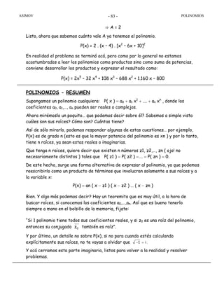 ASIMOV POLINOMIOS- 83 -
⇒ A = 2
Listo, ahora que sabemos cuánto vale A ya tenemos el polinomio.
P(x) = 2 . (x – 4) . [x2
– 6x + 10]2
En realidad el problema se terminó acá, pero como por lo general no estamos
acostumbrados a leer los polinomios como productos sino como suma de potencias,
conviene desarrollar los productos y expresar el resultado como:
P(x) = 2x5
– 32 x4
+ 108 x3
– 688 x2
+ 1.160 x – 800
POLINOMIOS - RESUMEN
Supongamos un polinomio cualquiera: P( x ) = a0 + a1 x1
+ …. + an xn
, donde los
coeficientes a0, a1,…, an pueden ser reales o complejos.
Ahora mirémoslo un poquito… que podemos decir sobre él? Sabemos a simple vista
cuáles son sus raíces? Cómo son? Cuántas tiene?
Así de sólo mirarlo, podemos responder algunas de estas cuestiones… por ejemplo,
P(x) es de grado n (esto es que la mayor potencia del polinomio es xn ) y por lo tanto,
tiene n raíces, ya sean estas reales o imaginarias.
Que tenga n raíces, quiere decir que existen n números z1, z2,…, zn ( ojo! no
necesariamente distintos ) tales que P( z1 ) = P( z2 ) =…. = P( zn ) = 0.
De este hecho, surge una forma alternativa de expresar al polinomio, ya que podemos
reescribirlo como un producto de términos que involucran solamente a sus raíces y a
la variable x:
P(x) = an ( x − z1 ) ( x − z2 ) … ( x − zn )
Bien. Y algo más podemos decir? Hay un teoremita que es muy útil, a la hora de
buscar raíces, si conocemos los coeficientes a0,…,an. Así que es bueno tenerlo
siempre a mano en el bolsillo de la memoria, fijate:
“Si 1 polinomio tiene todos sus coeficientes reales, y si z0 es una raíz del polinomio,
entonces su conjugado 0z también es raíz”.
Y por último, un detalle no sobre P(x), si no para cuando estés calculando
explícitamente sus raíces, no te vayas a olvidar que i1- = .
Y acá cerramos esta parte imaginaria, listos para volver a la realidad y resolver
problemas.
 