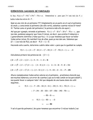 ASIMOV POLINOMIOS- 84 -
EJERCICIOS SACADOS DE PARCIALES
Qué es una raíz de un polinomio ??? Simplemente es un punto en el cual el polinomio
se anula. y conociendo al polinomio (de sólo verlo), sabemos cuantas raíces él tiene?
Sí. Tantas como el grado del polinomio ( la potencia más alta de equis ).
Así que por ejemplo, mirando el polinomio P( x ) = x4
− 10 x3
+ 39 x2
− 70 x + α , que
nos dan, podemos asegurar que tiene 4 raíces, es decir, que existen 4 números xi
( generalmente distintos ) tales que P(xi) = 0. Lo que tenemos que hacer es hallar
todas estas raíces. En realidad tres de ellas, pues ya nos dan una. Sabemos que
(2 + i ) es raíz de P(x), es decir P( 2 + i ) = 0.
Haciendo esta cuenta, determino cuánto debe valer α para que la igualdad se cumpla.
P( 2 + i ) = ( 2 + i )4
− 10 ( 2 + i )3
+ 39 ( 2 + i )2
− 70 ( 2 + i ) + α = 0
Calculemos primero las potencias de ( 2 + i )
( 2 + i )2
= ( 2 + i ) ( 2 + i ) = 4 + 4 i − 1 = 3 + 4i
( 2 + i )3
= ( 2 + i )2
( 2 + i ) = ( 3 + 4i ) ( 2 + i ) = 6 + 3i + 8i − 4 = 2 + 11i
( 2 + i )4
= ( 2 + i )3
( 2 + i ) = ( 2 + 11i ) ( 2 + i ) = 4 + 22i + 2i − 11 = −7 + 24i
Ahura reemplacemos todos estos valores en el polinomio… prestemos atención que
son muchos números y un error de cuentas ( que es lo más común en los parciales!!! ),
nos puede llevar a cualquier lado ! Así que después de una buena dosis de café
seguimos…
⇒ P( 2 + i ) = −7 + 24i − 10 ( 2 + 11i ) + 39 ( 3 + 4i ) − 70 ( 2 + i ) + α
= −7 + 24i − 20 − 110i + 117 + 156i − 140 − 70i + α
= −50 + 0i + α
⇒ P( 2 + i ) = −50 + α = 0
⇒ α = 50
Y así el querido polinomio ( de quien tenemos que encontrar 3 raíces todavía ) es:
 