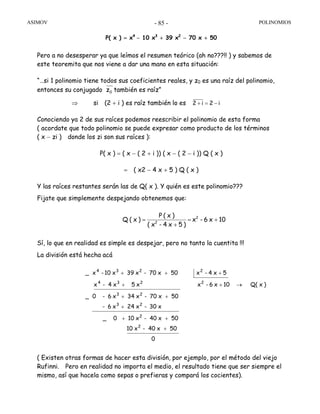 ASIMOV POLINOMIOS- 85 -
P( x ) = x4
− 10 x3
+ 39 x2
− 70 x + 50
Pero a no desesperar ya que leímos el resumen teórico (ah no???!! ) y sabemos de
este teoremita que nos viene a dar una mano en esta situación:
“…si 1 polinomio tiene todos sus coeficientes reales, y z0 es una raíz del polinomio,
entonces su conjugado 0z también es raíz”
⇒ si (2 + i ) es raíz también lo es i2i2 −=+
Conociendo ya 2 de sus raíces podemos reescribir el polinomio de esta forma
( acordate que todo polinomio se puede expresar como producto de los términos
( x − zi ) donde los zi son sus raíces ):
P( x ) = ( x − ( 2 + i )) ( x − ( 2 − i )) Q ( x )
= ( x2 − 4 x + 5 ) Q ( x )
Y las raíces restantes serán las de Q( x ). Y quién es este polinomio???
Fijate que simplemente despejando obtenemos que:
Sí, lo que en realidad es simple es despejar, pero no tanto la cuentita !!!
La división está hecha acá
( Existen otras formas de hacer esta división, por ejemplo, por el método del viejo
Rufinni. Pero en realidad no importa el medio, el resultado tiene que ser siempre el
mismo, así que hacela como sepas o prefieras y compará los cocientes).
0
50x40-x10
50x40-x100_
x30-x42x6-
50x70-x43x6-0_
)xQ(10x6-xx5x4-x
5x4-x50x70-x39x10-x_
2
2
23
23
2234
2234
+
++
+
++
→++
+++
10x6-x
)5x4-x(
)x(P
)x(Q 2
2
+=
+
=
 