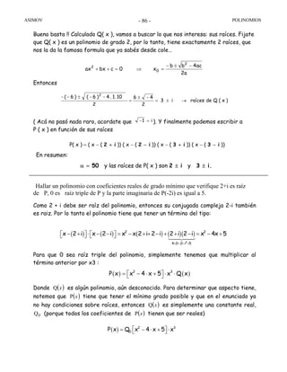 ASIMOV POLINOMIOS- 86 -
Bueno basta !! Calculado Q( x ), vamos a buscar lo que nos interesa: sus raíces. Fijate
que Q( x ) es un polinomio de grado 2, por lo tanto, tiene exactamente 2 raíces, que
nos la da la famosa formula que ya sabés desde cole…
Entonces
( Acá no pasó nada raro, acordate que i1- = ). Y finalmente podemos escribir a
P ( x ) en función de sus raíces
P( x ) = ( x − ( 2 + i )) ( x − ( 2 − i )) ( x − ( 3 + i )) ( x − ( 3 − i ))
En resumen:
α = 50 y las raíces de P( x ) son 2 ± i y 3 ± i.
Hallar un polinomio con coeficientes reales de grado mínimo que verifique 2+i es raíz
de P, 0 es raíz triple de P y la parte imaginaria de P(-2i) es igual a 5.
Como 2 + i debe ser raíz del polinomio, entonces su conjugada compleja 2-i también
es raiz. Por lo tanto el polinomio tiene que tener un término del tipo:
Para que 0 sea raíz triple del polinomio, simplemente tenemos que multiplicar al
término anterior por x3 :
Donde ( )xQ es algún polinomio, aún desconocido. Para determinar que aspecto tiene,
notemos que ( )xP tiene que tener el mínimo grado posible y que en el enunciado ya
no hay condiciones sobre raíces, entonces ( )xQ es simplemente una constante real,
0Q (porque todos los coeficientes de ( )xP tienen que ser reales)
)x(Qderaícesi3
2
4-6
2
101..4-)6-()6-(- 2
→±=
±
=
±
a2
ac4bb
x0cbxax
2
0
2 −±−
=⇒=++
( ) ( ) ( ) ( )( )
2
2 2
4 2i 2i i 5
x 2 i x 2 i x x 2 i 2 i 2 i 2 i x 4x 5
+ − − =
− + ⋅ − − = − + + − + + − = − +⎡ ⎤ ⎡ ⎤⎣ ⎦ ⎣ ⎦
( ) ( )2 3
P x x 4 x 5 x Q x⎡ ⎤= − ⋅ + ⋅ ⋅⎣ ⎦
( ) 2 3
0P x Q x 4 x 5 x⎡ ⎤= − ⋅ + ⋅⎣ ⎦
 
