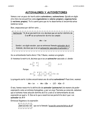ASIMOV AUTOVALORES- 89 -
AUTOVALORES Y AUTOVECTORES
Vamos a ver un poco de teoría sobre autovalores y autovectores. Quizás en algún
otro libro los encuentres como eigenvalores (o valores propios) y eigenvectores
(o vectores propios). Te lo cuento para que no te desorientes si encontrás estos
nombres raros.
Bien, empecemos por definir esto: ...
Se va entendiendo hasta ahora ? No ? Bueno, veamos un ejemplo:
Si tenemos la matriz A, decimos que x es un autovector asociado a λ donde:
Porque
La pregunta sería: ¡¿cómo encontramos uno de estos autovalores?! Pues bien, veamos:
Ax = λx ≈ Ax = λIx ≈ (λI − A)x = 0
O sea, hemos reescrito la definición de autovalor (autovector) de manera de poder
expresarlo como un sistema homogéneo, y por un viejo Teorema ya conocido, sabemos
que el sistema tiene solución distinta de 0 si y solo si el determinante de esa
expresión es igual a 0. Eso es lo que a nosotros nos permitiría decir que λ es
autovalor de A !!!!
Entonces llegamos a la expresión:
Det (λI-A) = O que es la llamada “ecuación característica de A”
3
2
1
18
03
=⎟⎟
⎠
⎞
⎜⎜
⎝
⎛
=⎟⎟
⎠
⎞
⎜⎜
⎝
⎛
−
= λxA
xxAx λ==⎟⎟
⎠
⎞
⎜⎜
⎝
⎛
=⎟⎟
⎠
⎞
⎜⎜
⎝
⎛
=⎟⎟
⎠
⎞
⎜⎜
⎝
⎛
⎟⎟
⎠
⎞
⎜⎜
⎝
⎛
−
= 3
2
1
3
6
3
2
1
18
03
Definición: “Si A es una matriz n x n, decimos que un vector distinto de
0 en Rn
es un autovector de A si se cumple:
Ax = λx
Donde λ es algún escalar, que es entonces llamado autovalor de A.
Además, decimos que x es un autovector asociado al autovalor λ.”
 
