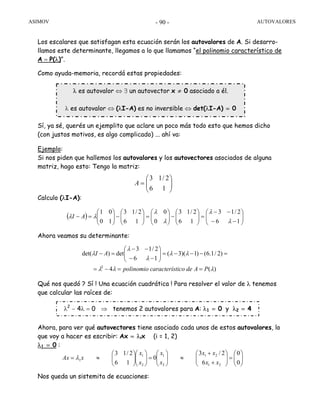 ASIMOV AUTOVALORES- 90 -
Los escalares que satisfagan esta ecuación serán los autovalores de A. Si desarro-
llamos este determinante, llegamos a lo que llamamos “el polinomio característico de
A = P(λ)”.
Como ayuda-memoria, recordá estas propiedades:
Sí, ya sé, querés un ejemplito que aclare un poco más todo esto que hemos dicho
(con justos motivos, es algo complicado) ... ahí va:
Ejemplo:
Si nos piden que hallemos los autovalores y los autovectores asociados de alguna
matriz, hago esto: Tengo la matriz:
Calculo (λI-A):
Ahora veamos su determinante:
Qué nos quedó ? Sí ! Una ecuación cuadrática ! Para resolver el valor de λ tenemos
que calcular las raíces de:
Ahora, para ver qué autovectores tiene asociado cada unos de estos autovalores, lo
que voy a hacer es escribir: Ax = λix (i = 1, 2)
λ1 = 0 :
Nos queda un sistemita de ecuaciones:
⎟⎟
⎠
⎞
⎜⎜
⎝
⎛
=
16
2/13
A
( ) ⎟⎟
⎠
⎞
⎜⎜
⎝
⎛
−−
−−
=⎟⎟
⎠
⎞
⎜⎜
⎝
⎛
−⎟⎟
⎠
⎞
⎜⎜
⎝
⎛
=⎟⎟
⎠
⎞
⎜⎜
⎝
⎛
−⎟⎟
⎠
⎞
⎜⎜
⎝
⎛
=−
16
2/13
16
2/13
0
0
16
2/13
10
01
λ
λ
λ
λ
λλ AI
)(4
)2/1.6()1)(3(
16
2/13
det)det(
2
λλλ
λλ
λ
λ
λ
PAdeticocaracteríspolinomio
AI
==−=
=−−−=⎟⎟
⎠
⎞
⎜⎜
⎝
⎛
−−
−−
=−
⎟⎟
⎠
⎞
⎜⎜
⎝
⎛
=⎟⎟
⎠
⎞
⎜⎜
⎝
⎛
+
+
≈⎟⎟
⎠
⎞
⎜⎜
⎝
⎛
=⎟⎟
⎠
⎞
⎜⎜
⎝
⎛
⎟⎟
⎠
⎞
⎜⎜
⎝
⎛
≈=
0
0
6
2/3
0
16
2/13
21
21
2
1
2
1
1
xx
xx
x
x
x
x
xAx λ
λ es autovalor ⇔ ∃ un autovector x ≠ 0 asociado a él.
λ es autovalor ⇔ (λI-A) es no inversible ⇔ det(λI-A) = 0
λ2
− 4λ = 0 ⇒ tenemos 2 autovalores para A: λ1 = 0 y λ2 = 4
 