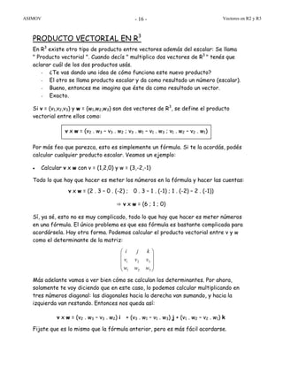 ASIMOV Vectores en R2 y R3- 16 -
PRODUCTO VECTORIAL EN R3
En R3
existe otro tipo de producto entre vectores además del escalar: Se llama
" Producto vectorial ". Cuando decís " multiplico dos vectores de R3
" tenés que
aclarar cuál de los dos productos usás.
- ¿Te vas dando una idea de cómo funciona este nuevo producto?
- El otro se llama producto escalar y da como resultado un número (escalar).
- Bueno, entonces me imagino que éste da como resultado un vector.
- Exacto.
Si v = (v1,v2,v3) y w = (w1,w2,w3) son dos vectores de R3
, se define el producto
vectorial entre ellos como:
Por más feo que parezca, esto es simplemente un fórmula. Si te la acordás, podés
calcular cualquier producto escalar. Veamos un ejemplo:
• Calcular v x w con v = (1,2,0) y w = (3,-2,-1)
Todo lo que hay que hacer es meter los números en la fórmula y hacer las cuentas:
v x w = (2 . 3 – 0 . (-2) ; 0 . 3 – 1 . (-1) ; 1 . (-2) – 2 . (-1))
⇒ v x w = (6 ; 1 ; 0)
Sí, ya sé, esto no es muy complicado, todo lo que hay que hacer es meter números
en una fórmula. El único problema es que esa fórmula es bastante complicada para
acordársela. Hay otra forma. Podemos calcular el producto vectorial entre v y w
como el determinante de la matriz:
Más adelante vamos a ver bien cómo se calculan los determinantes. Por ahora,
solamente te voy diciendo que en este caso, lo podemos calcular multiplicando en
tres números diagonal: las diagonales hacia la derecha van sumando, y hacia la
izquierda van restando. Entonces nos queda así:
v x w = (v2 . w3 – v3 . w2) i + (v3 . w1 – v1 . w3) j + (v1 . w2 – v2 . w1) k
Fijate que es lo mismo que la fórmula anterior, pero es más fácil acordarse.
v x w = (v2 . w3 – v3 . w2 ; v3 . w1 – v1 . w3 ; v1 . w2 – v2 . w1)
⎟
⎟
⎟
⎠
⎞
⎜
⎜
⎜
⎝
⎛
321
321
www
vvv
kji
 