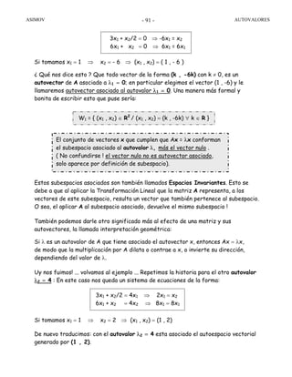 ASIMOV AUTOVALORES- 91 -
Si tomamos x1 = 1 ⇒ x2 = - 6 ⇒ (x1 , x2) = ( 1 , - 6 )
¿ Qué nos dice esto ? Que todo vector de la forma (k , -6k) con k ≠ 0, es un
autovector de A asociado a λ1 = 0; en particular elegimos el vector (1 , -6) y le
llamaremos autovector asociado al autovalor λ1 = 0. Una manera más formal y
bonita de escribir esto que puse sería:
Estos subespacios asociados son también llamados Espacios Invariantes. Esto se
debe a que al aplicar la Transformación Lineal que la matriz A representa, a los
vectores de este subespacio, resulta un vector que también pertenece al subespacio.
O sea, el aplicar A al subespacio asociado, devuelve el mismo subespacio !
También podemos darle otro significado más al efecto de una matriz y sus
autovectores, la llamada interpretación geométrica:
Si λ es un autovalor de A que tiene asociado el autovector x, entonces Ax = λx,
de modo que la multiplicación por A dilata o contrae a x, o invierte su dirección,
dependiendo del valor de λ.
Uy nos fuimos! ... volvamos al ejemplo ... Repetimos la historia para el otro autovalor
λ2 = 4 : En este caso nos queda un sistema de ecuaciones de la forma:
Si tomamos x1 = 1 ⇒ x2 = 2 ⇒ (x1 , x2) = (1 , 2)
De nuevo traducimos: con el autovalor λ2 = 4 esta asociado el autoespacio vectorial
generado por (1 , 2).
W1 = { (x1 , x2) ∈ R2
/ (x1 , x2) = (k , -6k) ∀ k ∈ R }
El conjunto de vectores x que cumplen que Ax = λx conforman
el subespacio asociado al autovalor λ, más el vector nulo .
( No confundirse ! el vector nulo no es autovector asociado,
solo aparece por definición de subespacio).
3x1 + x2/2 = 0 ⇒ -6x1 = x2
6x1 + x2 = 0 ⇒ 6x1 = 6x1
3x1 + x2/2 = 4x1 ⇒ 2x1 = x2
6x1 + x2 = 4x2 ⇒ 8x1 = 8x1
 