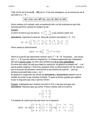 ASIMOV AUTOVALORES- 92 -
Todo vector de la forma (k , 2k) con k ≠ 0 de este subespacio, es un autovector de A
asociado a λ2 = 4 ...
Ahora veamos otro ejemplo, para no quedarnos sólo con las ocasiones en que todo
funciona perfecto, porque no siempre es así...
Ejemplo:
Si ahora la matriz que nos dan es y nos vuelven a pedir sus
autovalores, repetimos lo anterior. Recordá, primero escribimos ( λ I − A ):
Ahora vemos su determinante:
Ahora la ecuación que deberemos resolver será: λ2
+ 9 = 0. Peroooooo ... sus raíces
son λ = ± 3 i que son números imaginarios ! Si estamos suponiendo que trabajamos
sólo para valores reales, en este caso diríamos que A no tiene autovalores.
En estos dos casos fue más que simple la resolución, en general es siempre así ... ¿ en
qué se puede complicar ? Pues bien, podemos tener un determinante feo de calcular o
que la ecuación del polinomio característico sea molesta de resolver ... pero ya
estamos acostumbrados a eso, ¿ no ?
En general lo complicado del cálculo de autovalores y autovectores aumenta con el
tamaño de la matriz que estemos tratando. Te paso un último ejemplo que engloba
lo que te digo para que veas a qué me refiero:
Ejemplo: Supongamos que tenemos una matriz 3x3, y hay que averiguar sus
autovalores. Hacemos igual que antes. Primero veamos cuál es la matriz:
Y el pedazo de cuenta que hay que hacer es el siguiente:
⎟⎟
⎠
⎞
⎜⎜
⎝
⎛
−
=
05
30
A
( ) ⎟⎟
⎠
⎞
⎜⎜
⎝
⎛ −
=⎟⎟
⎠
⎞
⎜⎜
⎝
⎛
−
−⎟⎟
⎠
⎞
⎜⎜
⎝
⎛
=⎟⎟
⎠
⎞
⎜⎜
⎝
⎛
−
−⎟⎟
⎠
⎞
⎜⎜
⎝
⎛
=−
λ
λ
λ
λ
λλ
3
3
03
30
0
0
03
30
10
01
AI
)(9
3
3
det)det( 2
λλ
λ
λ
λ PAI =+=⎟⎟
⎠
⎞
⎜⎜
⎝
⎛ −
=−
⎟
⎟
⎟
⎠
⎞
⎜
⎜
⎜
⎝
⎛
=
263
372
481
A
W2 = { (x1 , x2) ∈ R2
/ (x1 , x2) = (k , 2k) ∀ k ∈ R }
( )
⎟
⎟
⎟
⎠
⎞
⎜
⎜
⎜
⎝
⎛
−−−
−−−
−−−
=
⎟
⎟
⎟
⎠
⎞
⎜
⎜
⎜
⎝
⎛
⎟
⎟
⎟
⎠
⎞
⎜
⎜
⎜
⎝
⎛
−
⎟
⎟
⎟
⎠
⎞
⎜
⎜
⎜
⎝
⎛
=−
263
372
481
det
263
372
481
00
00
00
detdet
λ
λ
λ
λ
λ
λ
λ AI
 