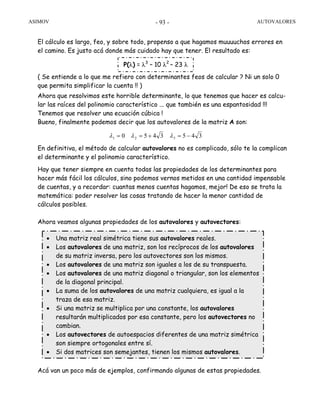 ASIMOV AUTOVALORES- 93 -
El cálculo es largo, feo, y sobre todo, propenso a que hagamos muuuuchos errores en
el camino. Es justo acá donde más cuidado hay que tener. El resultado es:
( Se entiende a lo que me refiero con determinantes feos de calcular ? Ni un solo 0
que permita simplificar la cuenta !! )
Ahora que resolvimos este horrible determinante, lo que tenemos que hacer es calcu-
lar las raíces del polinomio característico ... que también es una espantosidad !!!
Tenemos que resolver una ecuación cúbica !
Bueno, finalmente podemos decir que los autovalores de la matriz A son:
En definitiva, el método de calcular autovalores no es complicado, sólo te la complican
el determinante y el polinomio característico.
Hay que tener siempre en cuenta todas las propiedades de los determinantes para
hacer más fácil los cálculos, sino podemos vernos metidos en una cantidad impensable
de cuentas, y a recordar: cuantas menos cuentas hagamos, mejor! De eso se trata la
matemática: poder resolver las cosas tratando de hacer la menor cantidad de
cálculos posibles.
Ahora veamos algunas propiedades de los autovalores y autovectores:
Acá van un poco más de ejemplos, confirmando algunas de estas propiedades.
P(λ) = λ3
– 10 λ2
– 23 λ
3453450 321 −=+== λλλ
• Una matriz real simétrica tiene sus autovalores reales.
• Los autovalores de una matriz, son los recíprocos de los autovalores
de su matriz inversa, pero los autovectores son los mismos.
• Los autovalores de una matriz son iguales a los de su transpuesta.
• Los autovalores de una matriz diagonal o triangular, son los elementos
de la diagonal principal.
• La suma de los autovalores de una matriz cualquiera, es igual a la
traza de esa matriz.
• Si una matriz se multiplica por una constante, los autovalores
resultarán multiplicados por esa constante, pero los autovectores no
cambian.
• Los autovectores de autoespacios diferentes de una matriz simétrica
son siempre ortogonales entre sí.
• Si dos matrices son semejantes, tienen los mismos autovalores.
 