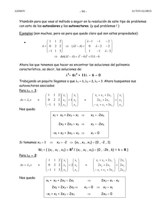 ASIMOV AUTOVALORES- 94 -
Ytambién para que veas el método a seguir en la resolución de este tipo de problemas
con esto de los autovalores y los autovectores. (y qué problemas ! )
Ejemplos (son muchos, pero es para que quede claro qué son estas propiedades):
•
Ahora los que tenemos que hacer es encontrar las soluciones del polinomio
característico, es decir, las soluciones de:
λ3
- 6λ2
+ 11λ - 6 = 0
Trabajando un poquito llegamos a que λ1 = 1, λ2 = 2, λ3 = 3. Ahora busquemos sus
autovectores asociados:
Para λ1 = 1:
Nos queda:
Si tomamos x3 = 1 ⇒ x2 = -2 ⇒ (x1 , x2 , x3) = (0 , -2 , 1)
W1 = { (x1 , x2 , x3) ∈ R3
/ (x1 , x2 , x3) = (0 , -2k , k) ∀ k ∈ R }
Para λ2 = 2:
Nos queda:
6116)det(
311
220
211
)(
311
220
211
23
−+−=−⇒
⎟
⎟
⎟
⎠
⎞
⎜
⎜
⎜
⎝
⎛
−−
−−
−−−
=−⇒
⎟
⎟
⎟
⎠
⎞
⎜
⎜
⎜
⎝
⎛
−
=
λλλλ
λ
λ
λ
λ
AI
AIA
⎟
⎟
⎟
⎠
⎞
⎜
⎜
⎜
⎝
⎛
=
⎟
⎟
⎟
⎠
⎞
⎜
⎜
⎜
⎝
⎛
++−
+
++
≈
⎟
⎟
⎟
⎠
⎞
⎜
⎜
⎜
⎝
⎛
=
⎟
⎟
⎟
⎠
⎞
⎜
⎜
⎜
⎝
⎛
⎟
⎟
⎟
⎠
⎞
⎜
⎜
⎜
⎝
⎛
−
≈=
3
2
1
321
32
321
3
2
1
3
2
1
1
3
22
2
1
311
220
211
x
x
x
xxx
xx
xxx
x
x
x
x
x
x
xAx λ
⎟
⎟
⎟
⎠
⎞
⎜
⎜
⎜
⎝
⎛
=
⎟
⎟
⎟
⎠
⎞
⎜
⎜
⎜
⎝
⎛
++−
+
++
≈
⎟
⎟
⎟
⎠
⎞
⎜
⎜
⎜
⎝
⎛
=
⎟
⎟
⎟
⎠
⎞
⎜
⎜
⎜
⎝
⎛
⎟
⎟
⎟
⎠
⎞
⎜
⎜
⎜
⎝
⎛
−
≈=
3
2
1
321
32
321
3
2
1
3
2
1
2
2
2
2
3
22
2
2
311
220
211
x
x
x
xxx
xx
xxx
x
x
x
x
x
x
xAx λ
x1 + x2 + 2x3 = x1 ⇒ x2 = -2x3
2x2 + 2x3 = x2 ⇒ x2 = -2x3
-x1 + x2 + 3x3 = x3 ⇒ x1 = 0
x1 + x2 + 2x3 = 2x1 ⇒ 2x3 = x1 - x2
2x2 + 2x3 = 2x2 ⇒ x3 = 0 ⇒ x2 = x1
-x1 + x2 + 3x3 = 2x3 ⇒ 2x3 = 0
 