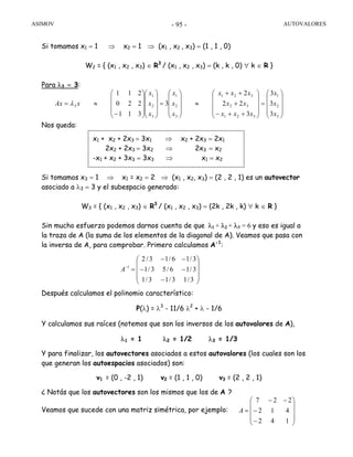 ASIMOV AUTOVALORES- 95 -
Si tomamos x1 = 1 ⇒ x2 = 1 ⇒ (x1 , x2 , x3) = (1 , 1 , 0)
W2 = { (x1 , x2 , x3) ∈ R3
/ (x1 , x2 , x3) = (k , k , 0) ∀ k ∈ R }
Para λ3 = 3:
Nos queda:
Si tomamos x3 = 1 ⇒ x1 = x2 = 2 ⇒ (x1 , x2, x3) = (2 , 2 , 1) es un autovector
asociado a λ3 = 3 y el subespacio generado:
W3 = { (x1 , x2 , x3) ∈ R3
/ (x1 , x2 , x3) = (2k , 2k , k) ∀ k ∈ R }
Sin mucho esfuerzo podemos darnos cuenta de que λ1 + λ2 + λ3 = 6 y eso es igual a
la traza de A (la suma de los elementos de la diagonal de A). Veamos que pasa con
la inversa de A, para comprobar. Primero calculamos A-1
:
Después calculamos el polinomio característico:
P(λ) = λ3
- 11/6 λ2
+ λ - 1/6
Y calculamos sus raíces (notemos que son los inversos de los autovalores de A),
λ1 = 1 λ2 = 1/2 λ3 = 1/3
Y para finalizar, los autovectores asociados a estos autovalores (los cuales son los
que generan los autoespacios asociados) son:
v1 = (0 , -2 , 1) v2 = (1 , 1 , 0) v3 = (2 , 2 , 1)
¿ Notás que los autovectores son los mismos que los de A ?
Veamos que sucede con una matriz simétrica, por ejemplo:
⎟
⎟
⎟
⎠
⎞
⎜
⎜
⎜
⎝
⎛
=
⎟
⎟
⎟
⎠
⎞
⎜
⎜
⎜
⎝
⎛
++−
+
++
≈
⎟
⎟
⎟
⎠
⎞
⎜
⎜
⎜
⎝
⎛
=
⎟
⎟
⎟
⎠
⎞
⎜
⎜
⎜
⎝
⎛
⎟
⎟
⎟
⎠
⎞
⎜
⎜
⎜
⎝
⎛
−
≈=
3
2
1
321
32
321
3
2
1
3
2
1
3
3
3
3
3
22
2
3
311
220
211
x
x
x
xxx
xx
xxx
x
x
x
x
x
x
xAx λ
x1 + x2 + 2x3 = 3x1 ⇒ x2 + 2x3 = 2x1
2x2 + 2x3 = 3x2 ⇒ 2x3 = x2
-x1 + x2 + 3x3 = 3x3 ⇒ x1 = x2
⎟
⎟
⎟
⎠
⎞
⎜
⎜
⎜
⎝
⎛
−
−−
−−
=−
3/13/13/1
3/16/53/1
3/16/13/2
1
A
⎟
⎟
⎟
⎠
⎞
⎜
⎜
⎜
⎝
⎛
−
−
−−
=
142
412
227
A
 