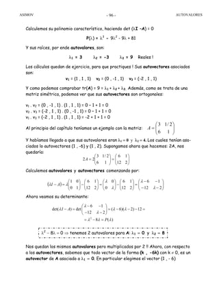 ASIMOV AUTOVALORES- 96 -
Calculemos su polinomio característico, haciendo det (λI –A) = 0
P(λ) = λ3
- 9λ2
- 9λ + 81
Y sus raíces, por ende autovalores, son:
λ1 = 3 λ2 = -3 λ3 = 9 Reales !
Los cálculos quedan de ejercicio, para que practiques ! Sus autovectores asociados
son:
v1 = (1 , 1 , 1) v2 = (0 , -1 , 1) v3 = (-2 , 1 , 1)
Y como podemos comprobar tr(A) = 9 = λ1 + λ2 + λ3. Además, como se trata de una
matriz simétrica, podemos ver que sus autovectores son ortogonales:
v1 . v2 = (0 , -1 , 1) . (1 , 1 , 1) = 0 – 1 + 1 = 0
v2 . v3 = (-2 , 1 , 1) . (0 , -1 , 1) = 0 – 1 + 1 = 0
v1 . v3 = (-2 , 1 , 1) . (1 , 1 , 1) = -2 + 1 + 1 = 0
Al principio del capítulo teníamos un ejemplo con la matriz:
Y habíamos llegado a que sus autovalores eran λ1 = 0 y λ2 = 4. Los cuales tenían aso-
ciados lo autovectores (1 , -6) y (1 , 2). Supongamos ahora que hacemos: 2A, nos
quedaría:
Calculemos autovalores y autovectores comenzando por:
Ahora veamos su determinante:
Nos quedan los mismos autovalores pero multiplicados por 2 !! Ahora, con respecto
a los autovectores, sabemos que todo vector de la forma (k , -6k) con k ≠ 0, es un
autovector de A asociado a λ1 = 0. En particular elegimos el vector (1 , - 6)
⎟⎟
⎠
⎞
⎜⎜
⎝
⎛
=
16
2/13
A
⎟⎟
⎠
⎞
⎜⎜
⎝
⎛
=⎟⎟
⎠
⎞
⎜⎜
⎝
⎛
=
212
16
16
2/13
22A
( ) ⎟⎟
⎠
⎞
⎜⎜
⎝
⎛
−−
−−
=⎟⎟
⎠
⎞
⎜⎜
⎝
⎛
−⎟⎟
⎠
⎞
⎜⎜
⎝
⎛
=⎟⎟
⎠
⎞
⎜⎜
⎝
⎛
−⎟⎟
⎠
⎞
⎜⎜
⎝
⎛
=−
212
16
212
16
0
0
212
16
10
01
λ
λ
λ
λ
λλ AI
2
6 1
det( ) det ( 6)( 2) 12
12 2
8 ( )
I A
P
λ
λ λ λ
λ
λ λ λ
− −⎛ ⎞
− = = − − − =⎜ ⎟
− −⎝ ⎠
= − =
λ2
− 8λ = 0 ⇒ tenemos 2 autovalores para A: λ1 = 0 y λ2 = 8
 