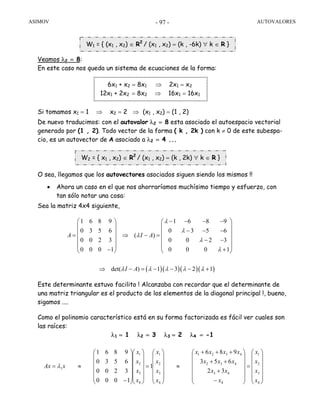 ASIMOV AUTOVALORES- 97 -
Veamos λ2 = 8:
En este caso nos queda un sistema de ecuaciones de la forma:
Si tomamos x1 = 1 ⇒ x2 = 2 ⇒ (x1 , x2) = (1 , 2)
De nuevo traducimos: con el autovalor λ2 = 8 esta asociado el autoespacio vectorial
generado por (1 , 2). Todo vector de la forma ( k , 2k ) con k ≠ 0 de este subespa-
cio, es un autovector de A asociado a λ2 = 4 ...
O sea, llegamos que los autovectores asociados siguen siendo los mismos !!
• Ahora un caso en el que nos ahorraríamos muchísimo tiempo y esfuerzo, con
tan sólo notar una cosa:
Sea la matriz 4x4 siguiente,
Este determinante estuvo facilito ! Alcanzaba con recordar que el determinante de
una matriz triangular es el producto de los elementos de la diagonal principal !, bueno,
sigamos ....
Como el polinomio característico está en su forma factorizada es fácil ver cuales son
las raíces:
λ1 = 1 λ2 = 3 λ3 = 2 λ4 = -1
1 6 8 9 1 6 8 9
0 3 5 6 0 3 5 6
( )
0 0 2 3 0 0 2 3
0 0 0 1 0 0 0 1
A I A
λ
λ
λ
λ
λ
− − − −⎛ ⎞ ⎛ ⎞
⎜ ⎟ ⎜ ⎟
− − −⎜ ⎟ ⎜ ⎟= ⇒ − =
⎜ ⎟ ⎜ ⎟− −
⎜ ⎟ ⎜ ⎟
− +⎝ ⎠ ⎝ ⎠
⎟
⎟
⎟
⎟
⎟
⎠
⎞
⎜
⎜
⎜
⎜
⎜
⎝
⎛
=
⎟
⎟
⎟
⎟
⎟
⎠
⎞
⎜
⎜
⎜
⎜
⎜
⎝
⎛
−
+
++
+++
≈
⎟
⎟
⎟
⎟
⎟
⎠
⎞
⎜
⎜
⎜
⎜
⎜
⎝
⎛
=
⎟
⎟
⎟
⎟
⎟
⎠
⎞
⎜
⎜
⎜
⎜
⎜
⎝
⎛
⎟
⎟
⎟
⎟
⎟
⎠
⎞
⎜
⎜
⎜
⎜
⎜
⎝
⎛
−
≈=
4
3
2
1
4
43
432
4321
4
3
2
1
4
3
2
1
1
32
653
986
1
1000
3200
6530
9861
x
x
x
x
x
xx
xxx
xxxx
x
x
x
x
x
x
x
x
xAx λ
W1 = { (x1 , x2) ∈ R2
/ (x1 , x2) = (k , -6k) ∀ k ∈ R }
W2 = { x1 , x2) ∈ R2
/ (x1 , x2) = (k , 2k) ∀ k ∈ R }
6x1 + x2 = 8x1 ⇒ 2x1 = x2
12x1 + 2x2 = 8x2 ⇒ 16x1 = 16x1
( )( )( )( )det( ) 1 3 2 1I Aλ λ λ λ λ⇒ − = − − − +
 