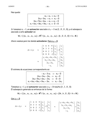 ASIMOV AUTOVALORES- 98 -
Nos queda:
Si tomamos x1 = 1, un autovector asociado a λ1 = 1 es (1 , 0 , 0 , 0), y el subespacio
asociado a este autovalor es:
W1 = { (x1 , x2 , x3 , x4) ∈ R4
/ (x1 , x2 , x3 , x4) = (k , 0 , 0 , 0) ∀ k ∈ R }
Ahora veamos para los demás autovalores: Para λ2 = 3:
El sistema de ecuaciones correspondiente es:
Tomamos x2 = 1, y el autovector asociado a λ2 = 3 resulta (3 , 1 , 0 , 0)
El subespacio generado es entonces de la forma:
W2 = { (x1 , x2 , x3 , x4) ∈ R4
/ (x1 , x2 , x3 , x4) = (3k , k , 0 , 0) ∀ k ∈ R }
Con λ3 = 2:
-x4 = x4 ⇒ x4 = 0
2x3 + 3x4 = x3 ⇒ x3 = 0
3x2 + 5x3 + 6x4 = x2 ⇒ x2 = 0
x1 + 6x2 + 8x3 + 9x4 = x1 ⇒ 0 = 0
⎟
⎟
⎟
⎟
⎟
⎠
⎞
⎜
⎜
⎜
⎜
⎜
⎝
⎛
=
⎟
⎟
⎟
⎟
⎟
⎠
⎞
⎜
⎜
⎜
⎜
⎜
⎝
⎛
−
+
++
+++
≈
⎟
⎟
⎟
⎟
⎟
⎠
⎞
⎜
⎜
⎜
⎜
⎜
⎝
⎛
=
⎟
⎟
⎟
⎟
⎟
⎠
⎞
⎜
⎜
⎜
⎜
⎜
⎝
⎛
⎟
⎟
⎟
⎟
⎟
⎠
⎞
⎜
⎜
⎜
⎜
⎜
⎝
⎛
−
≈=
4
3
2
1
4
43
432
4321
4
3
2
1
4
3
2
1
2
3
3
3
3
32
653
986
3
1000
3200
6530
9861
x
x
x
x
x
xx
xxx
xxxx
x
x
x
x
x
x
x
x
xAx λ
- x4 = 3 x4 ⇒ x4 = 0
2x3 + 3x4 = 3x3 ⇒ x3 = 0
3x2 + 5x3 + 6x4 = 3x2 ⇒ 0 = 0
x1 + 6x2 + 8x3 + 9x4 = 3x1 ⇒ x1 = 3x2
⎟
⎟
⎟
⎟
⎟
⎠
⎞
⎜
⎜
⎜
⎜
⎜
⎝
⎛
=
⎟
⎟
⎟
⎟
⎟
⎠
⎞
⎜
⎜
⎜
⎜
⎜
⎝
⎛
⎟
⎟
⎟
⎟
⎟
⎠
⎞
⎜
⎜
⎜
⎜
⎜
⎝
⎛
−
≈=
4
3
2
1
4
3
2
1
3 2
1000
3200
6530
9861
x
x
x
x
x
x
x
x
xAx λ
⎟
⎟
⎟
⎟
⎟
⎠
⎞
⎜
⎜
⎜
⎜
⎜
⎝
⎛
=
⎟
⎟
⎟
⎟
⎟
⎠
⎞
⎜
⎜
⎜
⎜
⎜
⎝
⎛
−
+
++
+++
≈
4
3
2
1
4
43
432
4321
2
2
2
2
32
653
986
x
x
x
x
x
xx
xxx
xxxx
 