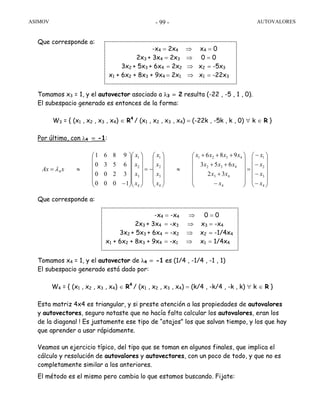 ASIMOV AUTOVALORES- 99 -
Que corresponde a:
Tomamos x3 = 1, y el autovector asociado a λ3 = 2 resulta (-22 , -5 , 1 , 0).
El subespacio generado es entonces de la forma:
W3 = { (x1 , x2 , x3 , x4) ∈ R4
/ (x1 , x2 , x3 , x4) = (-22k , -5k , k , 0) ∀ k ∈ R }
Por último, con λ4 = -1:
Que corresponde a:
Tomamos x4 = 1, y el autovector de λ4 = -1 es (1/4 , -1/4 , -1 , 1)
El subespacio generado está dado por:
W4 = { (x1 , x2 , x3 , x4) ∈ R4
/ (x1 , x2 , x3 , x4) = (k/4 , -k/4 , -k , k) ∀ k ∈ R }
Esta matriz 4x4 es triangular, y si preste atención a las propiedades de autovalores
y autovectores, seguro notaste que no hacía falta calcular los autovalores, eran los
de la diagonal ! Es justamente ese tipo de “atajos” los que salvan tiempo, y los que hay
que aprender a usar rápidamente.
Veamos un ejercicio típico, del tipo que se toman en algunos finales, que implica el
cálculo y resolución de autovalores y autovectores, con un poco de todo, y que no es
completamente similar a los anteriores.
El método es el mismo pero cambia lo que estamos buscando. Fijate:
-x4 = 2x4 ⇒ x4 = 0
2x3 + 3x4 = 2x3 ⇒ 0 = 0
3x2 + 5x3 + 6x4 = 2x2 ⇒ x2 = -5x3
x1 + 6x2 + 8x3 + 9x4 = 2x1 ⇒ x1 = -22x3
⎟
⎟
⎟
⎟
⎟
⎠
⎞
⎜
⎜
⎜
⎜
⎜
⎝
⎛
−
−
−
−
=
⎟
⎟
⎟
⎟
⎟
⎠
⎞
⎜
⎜
⎜
⎜
⎜
⎝
⎛
−
+
++
+++
≈
⎟
⎟
⎟
⎟
⎟
⎠
⎞
⎜
⎜
⎜
⎜
⎜
⎝
⎛
−=
⎟
⎟
⎟
⎟
⎟
⎠
⎞
⎜
⎜
⎜
⎜
⎜
⎝
⎛
⎟
⎟
⎟
⎟
⎟
⎠
⎞
⎜
⎜
⎜
⎜
⎜
⎝
⎛
−
≈=
4
3
2
1
4
43
432
4321
4
3
2
1
4
3
2
1
4
32
653
986
1000
3200
6530
9861
x
x
x
x
x
xx
xxx
xxxx
x
x
x
x
x
x
x
x
xAx λ
-x4 = -x4 ⇒ 0 = 0
2x3 + 3x4 = -x3 ⇒ x3 = -x4
3x2 + 5x3 + 6x4 = -x2 ⇒ x2 = -1/4x4
x1 + 6x2 + 8x3 + 9x4 = -x1 ⇒ x1 = 1/4x4
 