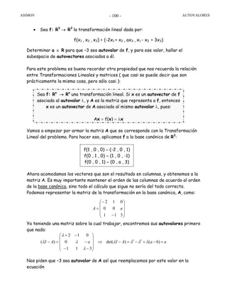 ASIMOV AUTOVALORES- 100 -
• Sea f: R3
→ R3
la transformación lineal dada por:
f(x1 , x2 , x3) = (-2x1 + x2 , ax3 , x1 - x2 + 3x3)
Determinar a ∈ R para que –3 sea autovalor de f, y para ese valor, hallar el
subespacio de autovectores asociados a él.
Para este problema es bueno recordar otra propiedad que nos recuerda la relación
entre Transformaciones Lineales y matrices ( que casi se puede decir que son
prácticamente la misma cosa, pero sólo casi ):
Vamos a empezar por armar la matriz A que se corresponde con la Transformación
Lineal del problema. Para hacer eso, aplicamos f a la base canónica de R3
:
Ahora acomodamos los vectores que son el resultado en columnas, y obtenemos a la
matriz A. Es muy importante mantener el orden de las columnas de acuerdo al orden
de la base canónica, sino todo el cálculo que sigue no sería del todo correcto.
Podemos representar la matriz de la transformación en la base canónica, A, como:
Ya teniendo una matriz sobre la cual trabajar, encontremos sus autovalores primero
que nada:
Nos piden que –3 sea autovalor de A así que reemplacemos por este valor en la
ecuación
⎟
⎟
⎟
⎠
⎞
⎜
⎜
⎜
⎝
⎛
−
−
=
311
00
012
aA
aaAIaAI +−+−=−⇒
⎟
⎟
⎟
⎠
⎞
⎜
⎜
⎜
⎝
⎛
−−
−
−+
=− )6()det(
311
0
012
)( 23
λλλλ
λ
λ
λ
λ
f(1 , 0 , 0) = (-2 , 0 , 1)
f(0 , 1 , 0) = (1 , 0 , -1)
f(0 , 0 , 1) = (0 , a , 3)
Sea f: Rn
→ Rn
una transformación lineal. Si x es un autovector de f
asociado al autovalor λ, y A es la matriz que representa a f, entonces
x es un autovector de A asociado al mismo autovalor λ, pues:
Ax = f(x) = λx
 