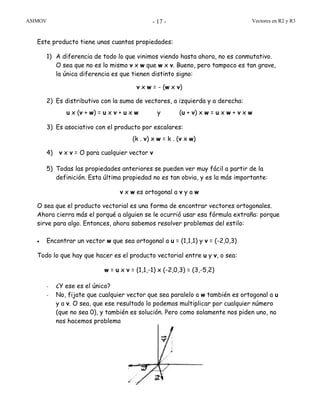 ASIMOV Vectores en R2 y R3- 17 -
Este producto tiene unas cuantas propiedades:
1) A diferencia de todo lo que vinimos viendo hasta ahora, no es conmutativo.
O sea que no es lo mismo v x w que w x v. Bueno, pero tampoco es tan grave,
la única diferencia es que tienen distinto signo:
v x w = - (w x v)
2) Es distributivo con la suma de vectores, a izquierda y a derecha:
u x (v + w) = u x v + u x w y (u + v) x w = u x w + v x w
3) Es asociativo con el producto por escalares:
(k . v) x w = k . (v x w)
4) v x v = O para cualquier vector v
5) Todas las propiedades anteriores se pueden ver muy fácil a partir de la
definición. Esta última propiedad no es tan obvia, y es la más importante:
v x w es ortogonal a v y a w
O sea que el producto vectorial es una forma de encontrar vectores ortogonales.
Ahora cierra más el porqué a alguien se le ocurrió usar esa fórmula extraña: porque
sirve para algo. Entonces, ahora sabemos resolver problemas del estilo:
• Encontrar un vector w que sea ortogonal a u = (1,1,1) y v = (-2,0,3)
Todo lo que hay que hacer es el producto vectorial entre u y v, o sea:
w = u x v = (1,1,-1) x (-2,0,3) = (3,-5,2)
- ¿Y ese es el único?
- No, fijate que cualquier vector que sea paralelo a w también es ortogonal a u
y a v. O sea, que ese resultado lo podemos multiplicar por cualquier número
(que no sea 0), y también es solución. Pero como solamente nos piden uno, no
nos hacemos problema
 