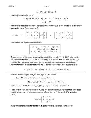 ASIMOV AUTOVALORES- 101 -
λ3
- λ2
+ λ(a - 6) + a = 0
y despejemos el valor de a:
(-3)3
– (-3)2
– 3 (a - 6) + a = 0 = - 27 – 9 +18 - 2a = 0
⇒ a = - 9
Ya habiendo resuelto una parte del problema, veamos que lo que nos falta es hallar los
autovectores de f asociados a –3:
Nos quedan las siguientes ecuaciones:
Tomando x3 = 1 obtenemos un autovector asociado a λ = -3: (-3 , 3 , 1). El subespacio
asociado al autovalor λ = -3 es el generado por el autovector que encontramos (en
realidad, hay que notar que todos los vectores de este subespacio asociado son
autovectores de ese autovalor para A). La forma explícita de este subespacio es:
W = { (x1 , x2 , x3) ∈ R3
/ (x1 , x2 , x3) = (3k , 3k , k) ∀ k ∈ R }
Y ahora veamos un par de ejercicios típicos de examen:
• Sea f: R3
→ R3
la Transformación Lineal dada por:
f(x1 , x2 , x3 ) = (3x1 - x2 + x3 , -x2 , - x1 - 2x2 + x3)
Hallar una base de R3
, B = { v1 , v2 , v3 } tal que v1 y v2 sean autovectores de f
Como primer paso escribiremos la MC(f), que es la matriz que representa f en la base
canónica, que no es ni más ni menos que colocar los coeficientes de f(x1,x2,x3) en
filas,
Busquemos ahora los autovalores de f, como venimos haciendo hasta ahora:
⎟
⎟
⎟
⎠
⎞
⎜
⎜
⎜
⎝
⎛
−
−
−
=
⎟
⎟
⎟
⎠
⎞
⎜
⎜
⎜
⎝
⎛
+−
+−
≈
⎟
⎟
⎟
⎠
⎞
⎜
⎜
⎜
⎝
⎛
−=
⎟
⎟
⎟
⎠
⎞
⎜
⎜
⎜
⎝
⎛
⎟
⎟
⎟
⎠
⎞
⎜
⎜
⎜
⎝
⎛
−
−
≈=
3
2
1
321
3
21
3
2
1
3
2
1
3
3
3
3
2
3
311
00
012
x
x
x
xxx
ax
xx
x
x
x
x
x
x
axAx λ
-2x1 +x2 = -3x1 ⇒ x1 = -x2
- 9x3 = -3x2 ⇒ 3x3 = x2
x1 - x2 + 3x3 = -3x3 ⇒ 3x3 = x2
f
121
010
113
(f)MC =
⎟
⎟
⎟
⎠
⎞
⎜
⎜
⎜
⎝
⎛
−−
−
−
=
 