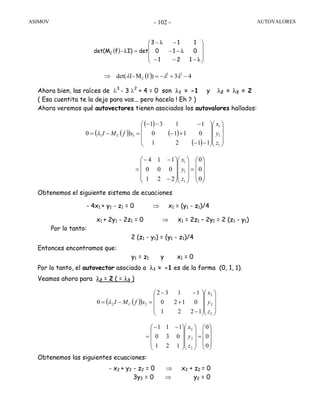 ASIMOV AUTOVALORES- 102 -
Ahora bien, las raíces de λ3
- 3 λ2
+ 4 = 0 son λ1 = -1 y λ2 = λ3 = 2
( Esa cuentita te la dejo para vos... pero hacela ! Eh ? )
Ahora veremos qué autovectores tienen asociados los autovalores hallados:
Obtenemos el siguiente sistema de ecuaciones
- 4x1 + y1 - z1 = 0 ⇒ x1 = (y1 - z1)/4
x1 + 2y1 - 2z1 = 0 ⇒ x1 = 2z1 – 2y1 = 2 (z1 - y1)
Por lo tanto:
2 (z1 - y1) = (y1 - z1)/4
Entonces encontramos que:
y1 = z1 y x1 = 0
Por lo tanto, el autovector asociado a λ1 = -1 es de la forma (0, 1, 1).
Veamos ahora para λ2 = 2 ( = λ3 )
Obtenemos las siguientes ecuaciones:
- x2 + y2 - z2 = 0 ⇒ x2 + z2 = 0
3y2 = 0 ⇒ y2 = 0
( )
⎟
⎟
⎟
⎠
⎞
⎜
⎜
⎜
⎝
⎛
−−−
−−
−−
=
λ
λ
λ
λ
121
010
113
detI)-fdet(MC
( )( )
( )
( )
( ) ⎟
⎟
⎟
⎠
⎞
⎜
⎜
⎜
⎝
⎛
⎟
⎟
⎟
⎠
⎞
⎜
⎜
⎜
⎝
⎛
−−
+−
−−−
=−=
1
1
1
11
1121
0110
1131
0
z
y
x
xfMI Cλ
( ) 43)fM-Idet( 23
C −+−=⇒ λλλ
⎟
⎟
⎟
⎠
⎞
⎜
⎜
⎜
⎝
⎛
=
⎟
⎟
⎟
⎠
⎞
⎜
⎜
⎜
⎝
⎛
⎟
⎟
⎟
⎠
⎞
⎜
⎜
⎜
⎝
⎛
−
−−
=
0
0
0
221
000
114
1
1
1
z
y
x
( )( )
⎟
⎟
⎟
⎠
⎞
⎜
⎜
⎜
⎝
⎛
⎟
⎟
⎟
⎠
⎞
⎜
⎜
⎜
⎝
⎛
−
+
−−
=−=
2
2
2
22
1221
0120
1132
0
z
y
x
xfMI Cλ
⎟
⎟
⎟
⎠
⎞
⎜
⎜
⎜
⎝
⎛
=
⎟
⎟
⎟
⎠
⎞
⎜
⎜
⎜
⎝
⎛
⎟
⎟
⎟
⎠
⎞
⎜
⎜
⎜
⎝
⎛ −−
=
0
0
0
121
030
111
2
2
2
z
y
x
 