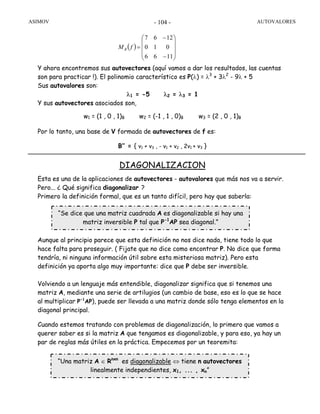 ASIMOV AUTOVALORES- 104 -
Y ahora encontremos sus autovectores (aquí vamos a dar los resultados, las cuentas
son para practicar !). El polinomio característico es P(λ) = λ3
+ 3λ2
- 9λ + 5
Sus autovalores son:
λ1 = -5 λ2 = λ3 = 1
Y sus autovectores asociados son,
w1 = (1 , 0 , 1)B w2 = (-1 , 1 , 0)B w3 = (2 , 0 , 1)B
Por lo tanto, una base de V formada de autovectores de f es:
B’’ = { v1 + v3 , - v1 + v2 , 2v1 + v3 }
DIAGONALIZACION
Esta es una de la aplicaciones de autovectores - autovalores que más nos va a servir.
Pero... ¿ Qué significa diagonalizar ?
Primero la definición formal, que es un tanto difícil, pero hay que saberla:
Aunque al principio parece que esta definición no nos dice nada, tiene todo lo que
hace falta para proseguir. ( Fijate que no dice como encontrar P. No dice que forma
tendría, ni ninguna información útil sobre esta misteriosa matriz). Pero esta
definición ya aporta algo muy importante: dice que P debe ser inversible.
Volviendo a un lenguaje más entendible, diagonalizar significa que si tenemos una
matriz A, mediante una serie de artilugios (un cambio de base, eso es lo que se hace
al multiplicar P-1
AP), puede ser llevada a una matriz donde sólo tenga elementos en la
diagonal principal.
Cuando estemos tratando con problemas de diagonalización, lo primero que vamos a
querer saber es si la matriz A que tengamos es diagonalizable, y para eso, ya hay un
par de reglas más útiles en la práctica. Empecemos por un teoremita:
“Se dice que una matriz cuadrada A es diagonalizable si hay una
matriz inversible P tal que P-1
AP sea diagonal.”
“Una matriz A ∈ Rnxn
es diagonalizable ⇔ tiene n autovectores
linealmente independientes, x1, ... , xn”
( )
⎟
⎟
⎟
⎠
⎞
⎜
⎜
⎜
⎝
⎛
−
−
=
⎠⎝⎠⎝
1166
010
1267
fMB
 