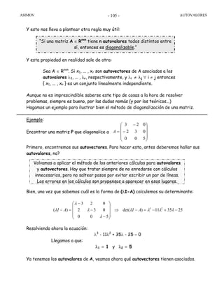 ASIMOV AUTOVALORES- 105 -
Y esto nos lleva a plantear otra regla muy útil:
Y esta propiedad en realidad sale de otra:
Sea A ∈ Rnxn
. Si x1, ... , xr son autovectores de A asociados a los
autovalores λ1, ... , λr, respectivamente, y λi ≠ λj ∀ i ≠ j entonces
{ x1, ... , xr } es un conjunto linealmente independiente.
Aunque no es imprescindible saberse este tipo de cosas a la hora de resolver
problemas, siempre es bueno, por las dudas nomás (y por los teóricos...)
Hagamos un ejemplo para ilustrar bien el método de diagonalización de una matriz.
Ejemplo:
Encontrar una matriz P que diagonalice a
Primero, encontremos sus autovectores. Para hacer esto, antes deberemos hallar sus
autovalores, no?
Bien, una vez que sabemos cuál es la forma de (λI-A) calculemos su determinante:
Resolviendo ahora la ecuación:
λ3
- 11λ2
+ 35λ - 25 = 0
Llegamos a que:
λ1 = 1 y λ2 = 5
Ya tenemos los autovalores de A, veamos ahora qué autovectores tienen asociados.
⎟
⎟
⎟
⎠
⎞
⎜
⎜
⎜
⎝
⎛
−
−
=
500
032
023
A
253511)det(
500
032
023
)( 23
−+−=−⇒
⎟
⎟
⎟
⎠
⎞
⎜
⎜
⎜
⎝
⎛
−
−
−
=− λλλλ
λ
λ
λ
λ AIAI
Volvamos a aplicar el método de los anteriores cálculos para autovalores
y autovectores. Hay que tratar siempre de no enredarse con cálculos
innecesarios, pero no saltear pasos por evitar escribir un par de líneas.
Los errores en los cálculos son propensos a aparecer en esos lugares.
“Si una matriz A ∈ Rnxn
tiene n autovalores todos distintos entre
sí, entonces es diagonalizable.”
 