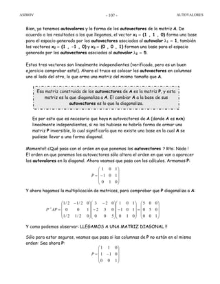 ASIMOV AUTOVALORES- 107 -
Bien, ya tenemos autovalores y la forma de los autovectores de la matriz A. De
acuerdo a los resultados a los que llegamos, el vector x1 = (1 , 1 , 0) forma una base
para el espacio generado por los autovectores asociados al autovalor λ1 = 1, también
los vectores x2 = (1 , -1 , 0) y x3 = (0 , 0 , 1) forman una base para el espacio
generado por los autovectores asociados al autovalor λ2 = 5.
Estos tres vectores son linealmente independientes (verificado, pero es un buen
ejercicio comprobar esto!). Ahora el truco es colocar los autovectores en columnas
uno al lado del otro, lo que arma una matriz del mismo tamaño que A.
Es por esto que es necesario que haya n autovectores de A (donde A es nxn)
linealmente independientes, si no los hubiese no habría forma de armar una
matriz P inversible, lo cual significaría que no existe una base en la cual A se
pudiese llevar a una forma diagonal.
Momento!! ¿Qué pasa con el orden en que ponemos los autovectores ? Rta: Nada !
El orden en que ponemos los autovectores sólo altera el orden en que van a aparecer
los autovalores en la diagonal. Ahora veamos que pasa con los cálculos. Armamos P:
Y ahora hagamos la multiplicación de matrices, para comprobar que P diagonaliza a A:
Y como podemos observar: LLEGAMOS A UNA MATRIZ DIAGONAL !!
Sólo para estar seguros, veamos que pasa si las columnas de P no están en el mismo
orden: Sea ahora P:
⎟
⎟
⎟
⎠
⎞
⎜
⎜
⎜
⎝
⎛
−=
010
101
101
P
⎟
⎟
⎟
⎠
⎞
⎜
⎜
⎜
⎝
⎛
=
⎟
⎟
⎟
⎠
⎞
⎜
⎜
⎜
⎝
⎛
−
⎟
⎟
⎟
⎠
⎞
⎜
⎜
⎜
⎝
⎛
−
−
⎟
⎟
⎟
⎠
⎞
⎜
⎜
⎜
⎝
⎛ −
=−
100
050
005
010
101
101
500
032
023
02/12/1
100
02/12/1
1
APP
⎟
⎟
⎟
⎠
⎞
⎜
⎜
⎜
⎝
⎛
−=
100
011
011
P
Esa matriz construida de los autovectores de A es la matriz P, y esta
matriz es la que diagonaliza a A. El cambiar A a la base de sus
autovectores es lo que la diagonaliza.
 