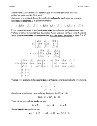 ASIMOV AUTOVALORES- 109 -
Ahora viene el paso extra !! ☺. Tenemos que ortonormalizar estos vectores.
¿Cómo hacemos eso? Es fácil, mirá:
Aplicamos el proceso de Gram-Schmidt a los autovectores de cada autoespacio
asociado por separado, y lo que obtenemos es:
Estos nuevos vectores v’i son los autovectores normalizados que tenemos que usar.
Y ahora armamos la matriz P que diagonaliza A, con una gran ventaja: como A es simé-
trica, y los autovectores son ortonormales, P es una matriz ortogonal, o sea P-1
= PT
.
Veamos otro ejemplo de la diagonalización ortogonal: Ahora usemos esta otra matriz,
Calculemos su polinomio característico, haciendo det(λI –A) = 0
P(λ) = λ3
- 9λ2
- 9λ + 81
Y sus raíces, por ende autovalores, son:
λ1 = 3 λ2 = -3 λ3 = 9
Sus autovectores asociados son:
v1 = (1 , 1 , 1) v2 = (0 , -1 , 1) v3 = (-2 , 1 , 1)
( ) ( ) ( )2/202/2'6/66/626/6'3/33/33/3' 321 −==−= vvv
⎟
⎟
⎟
⎠
⎞
⎜
⎜
⎜
⎝
⎛
=
⎟⎟
⎟
⎟
⎠
⎞
⎜⎜
⎜
⎜
⎝
⎛
−
−
⎟
⎟
⎟
⎠
⎞
⎜
⎜
⎜
⎝
⎛
−
−
⎟⎟
⎟
⎟
⎠
⎞
⎜⎜
⎜
⎜
⎝
⎛
−
−
=
⎟⎟
⎟
⎟
⎠
⎞
⎜⎜
⎜
⎜
⎝
⎛
−
−
==
⎟⎟
⎟
⎟
⎠
⎞
⎜⎜
⎜
⎜
⎝
⎛
−
−=
−
−
600
060
003
2/26/63/3
06/623/3
2/26/63/3
511
151
115
2/202/2
6/66/626/6
3/33/33/3
2/202/2
6/66/626/6
3/33/33/3
2/26/63/3
06/623/3
2/26/63/3
1
1
APP
PP
P
T
⎟
⎟
⎟
⎠
⎞
⎜
⎜
⎜
⎝
⎛
−
−
−−
=
142
412
227
A
 