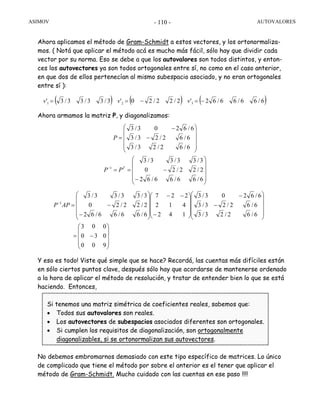 ASIMOV AUTOVALORES- 110 -
Ahora aplicamos el método de Gram-Schmidt a estos vectores, y los ortonormaliza-
mos. ( Notá que aplicar el método acá es mucho más fácil, sólo hay que dividir cada
vector por su norma. Eso se debe a que los autovalores son todos distintos, y enton-
ces los autovectores ya son todos ortogonales entre sí, no como en el caso anterior,
en que dos de ellos pertenecían al mismo subespacio asociado, y no eran ortogonales
entre sí ):
Ahora armamos la matriz P, y diagonalizamos:
Y eso es todo! Viste qué simple que se hace? Recordá, las cuentas más difíciles están
en sólo ciertos puntos clave, después sólo hay que acordarse de mantenerse ordenado
a la hora de aplicar el método de resolución, y tratar de entender bien lo que se está
haciendo. Entonces,
Si tenemos una matriz simétrica de coeficientes reales, sabemos que:
• Todos sus autovalores son reales.
• Los autovectores de subespacios asociados diferentes son ortogonales.
• Si cumplen los requisitos de diagonalización, son ortogonalmente
diagonalizables, si se ortonormalizan sus autovectores.
No debemos embromarnos demasiado con este tipo específico de matrices. Lo único
de complicado que tiene el método por sobre el anterior es el tener que aplicar el
método de Gram-Schmidt. Mucho cuidado con las cuentas en ese paso !!!!
( ) ( ) ( )6/66/66/62'2/22/20'3/33/33/3' 321 −=−== vvv
⎟⎟
⎟
⎟
⎠
⎞
⎜⎜
⎜
⎜
⎝
⎛
−
−==
⎟⎟
⎟
⎟
⎠
⎞
⎜⎜
⎜
⎜
⎝
⎛
−
−
=
−
6/66/66/62
2/22/20
3/33/33/3
6/62/23/3
6/62/23/3
6/6203/3
1 T
PP
P
⎟
⎟
⎟
⎠
⎞
⎜
⎜
⎜
⎝
⎛
−=
⎟⎟
⎟
⎟
⎠
⎞
⎜⎜
⎜
⎜
⎝
⎛
−
−
⎟
⎟
⎟
⎠
⎞
⎜
⎜
⎜
⎝
⎛
−
−−
⎟⎟
⎟
⎟
⎠
⎞
⎜⎜
⎜
⎜
⎝
⎛
−
−=−
900
030
003
6/62/23/3
6/62/23/3
6/6203/3
142
412
227
6/66/66/62
2/22/20
3/33/33/3
1
APP
 