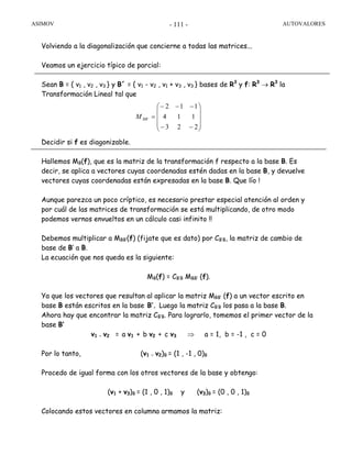 ASIMOV AUTOVALORES- 111 -
Volviendo a la diagonalización que concierne a todas las matrices...
Veamos un ejercicio típico de parcial:
Sean B = { v1 , v2 , v3 } y B´ = { v1 - v2 , v1 + v3 , v3 } bases de R3
y f: R3
→ R3
la
Transformación Lineal tal que
Decidir si f es diagonizable.
Hallemos MB(f), que es la matriz de la transformación f respecto a la base B. Es
decir, se aplica a vectores cuyas coordenadas estén dadas en la base B, y devuelve
vectores cuyas coordenadas están expresadas en la base B. Que lío !
Aunque parezca un poco críptico, es necesario prestar especial atención al orden y
por cuál de las matrices de transformación se está multiplicando, de otro modo
podemos vernos envueltos en un cálculo casi infinito !!
Debemos multiplicar a MBB’(f) (fijate que es dato) por CB’B, la matriz de cambio de
base de B’ a B.
La ecuación que nos queda es la siguiente:
MB(f) = CB’B MBB’ (f).
Ya que los vectores que resultan al aplicar la matriz MBB’ (f) a un vector escrito en
base B están escritos en la base B’. Luego la matriz CB’B los pasa a la base B.
Ahora hay que encontrar la matriz CB’B. Para lograrlo, tomemos el primer vector de la
base B’
v1 – v2 = a v1 + b v2 + c v3 ⇒ a = 1, b = -1 , c = 0
Por lo tanto, (v1 – v2)B = (1 , -1 , 0)B
Procedo de igual forma con los otros vectores de la base y obtengo:
(v1 + v3)B = (1 , 0 , 1)B y (v3)B = (0 , 0 , 1)B
Colocando estos vectores en columna armamos la matriz:
⎟
⎟
⎟
⎠
⎞
⎜
⎜
⎜
⎝
⎛
−−
−−−
=
223
114
112
´BBM
 