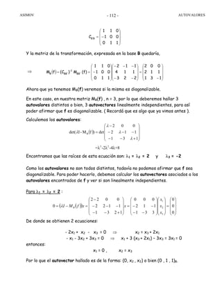 ASIMOV AUTOVALORES- 112 -
Y la matriz de la transformación, expresada en la base B quedaría,
⇒
Ahora que ya tenemos MB(f) veremos si la misma es diagonalizable.
En este caso, en nuestra matriz MB(f) , n = 3, por lo que deberemos hallar 3
autovalores distintos o bien, 3 autovectores linealmente independientes, para así
poder afirmar que f es diagonalizable. ( Recordá que es algo que ya vimos antes ).
Calculemos los autovalores:
Encontramos que las raíces de esta ecuación son: λ1 = λ2 = 2 y λ3 = -2
Como los autovalores no son todos distintos, todavía no podemos afirmar que f sea
diagonalizable. Para poder hacerlo, debemos calcular los autovectores asociados a los
autovalores encontrados de f y ver si son linealmente independientes.
Para λ1 = λ2 = 2 :
De donde se obtienen 2 ecuaciones:
- 2x1 + x2 - x3 = 0 ⇒ x2 = x3 + 2x1
- x1 - 3x2 + 3x3 = 0 ⇒ x1 + 3 (x3 + 2x1) – 3x3 = 3x1 = 0
entonces:
x1 = 0 , x2 = x3
Por lo que el autovector hallado es de la forma: (0, x2 , x2) o bien (0 , 1 , 1)B.
⎟
⎟
⎟
⎠
⎞
⎜
⎜
⎜
⎝
⎛
−=
110
001
011
C B'B
( )
⎟
⎟
⎟
⎠
⎞
⎜
⎜
⎜
⎝
⎛
−
=
⎟
⎟
⎟
⎠
⎞
⎜
⎜
⎜
⎝
⎛
−−
−−−
⎟
⎟
⎟
⎠
⎞
⎜
⎜
⎜
⎝
⎛
−==
131
112
002
223
114
112
110
001
011
(f)M)(CfM BB'
1-
BB'B
( )
⎟
⎟
⎟
⎠
⎞
⎜
⎜
⎜
⎝
⎛
+−−
−−−
−
=
131
112
002
det)fM-Idet( B
λ
λ
λ
λ
( )( )
⎟
⎟
⎟
⎠
⎞
⎜
⎜
⎜
⎝
⎛
=
⎟
⎟
⎟
⎠
⎞
⎜
⎜
⎜
⎝
⎛
⎟
⎟
⎟
⎠
⎞
⎜
⎜
⎜
⎝
⎛
−−
−−=
⎟
⎟
⎟
⎠
⎞
⎜
⎜
⎜
⎝
⎛
+−−
−−−
−
=−=
0
0
0
331
112
000
1231
1122
0022
0
3
2
1
x
x
x
xxfMI Bλ
3 2
=λ -2λ -4λ+8
 