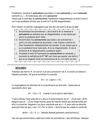 ASIMOV AUTOVALORES- 113 -
Finalmente, tenemos 2 autovalores asociados a 1 solo autovector y con el autovalor
restante (λ3 = -2) hallaremos sólo otro autovector.
Vemos que la cantidad de autovectores linealmente independientes no será 3 sino 2,
con lo que podemos afirmar que la matriz f es NO diagonalizable.
Para resumir el método, supongamos que nos dan una matriz A que es nxn:
RESUMEN
Tenemos una matriz A. Un vector x se dice autovector de A, si existe un número λ
llamado autovalor, tal que se satisface la ecuación
Ax = λx ( para x ≠ 0 ).
Si reagrupamos los términos de la ecuación para un solo lado, vemos que es
equivalente decir que:
(A − λI) x = 0 ( donde I es la matriz identidad )
Y este sistema tiene solución si y sólo si el determinante de (A − λI) es nulo. ( Esto
asegura que (A − λI) no tenga inversa, pues de tenerla vemos que multiplicando por
ella a la ecuación, llegamos a un único resultado que es x = 0, pero esto es absurdo
pues partimos de que x sea ≠ 0 ). Por lo tanto, λ será tal que se cumpla la condición
det(A - λI) = 0 ( ← también llamada polinomio característico).
Una vez que encontramos cuáles son todos los autovalores λ que satisfacen, tenemos
1. Encontramos los autovalores λi de la matriz A: si tenemos n
autovalores ya sabemos que es diagonalizable, si son menos por
ahora no podemos decir nada.
2. Encontramos los autovectores asociados a los autovalores λi
junto con sus subespacios asociados, y nos fijamos cuantos de
ellos linealmente independientes nos quedan. Si son menos que n,
ya no podemos hacer más nada, A no es diagonalizable. Si son n
entonces A es diagonalizable y podemos seguir.
3. Armamos la matriz P poniendo los autovectores en columnas, y
haciendo la multiplicación P-1
AP, nos tiene que quedar una matriz
que en su diagonal tiene los autovalores de A, y el resto es nulo.
 