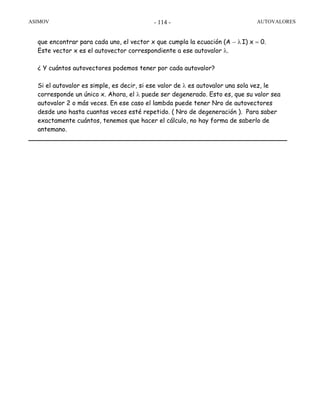 ASIMOV AUTOVALORES- 114 -
que encontrar para cada uno, el vector x que cumpla la ecuación (A − λ I) x = 0.
Este vector x es el autovector correspondiente a ese autovalor λ.
¿ Y cuántos autovectores podemos tener por cada autovalor?
Si el autovalor es simple, es decir, si ese valor de λ es autovalor una sola vez, le
corresponde un único x. Ahora, el λ puede ser degenerado. Esto es, que su valor sea
autovalor 2 o más veces. En ese caso el lambda puede tener Nro de autovectores
desde uno hasta cuantas veces esté repetido. ( Nro de degeneración ). Para saber
exactamente cuántos, tenemos que hacer el cálculo, no hay forma de saberlo de
antemano.
 