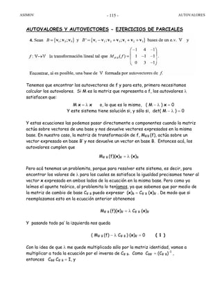 ASIMOV AUTOVALORES- 115 -
AUTOVALORES Y AUTOVECTORES - EJERCICIOS DE PARCIALES
Tenemos que encontrar los autovectores de f y para esto, primero necesitamos
calcular los autovalores. Si M es la matriz que representa a f, los autovalores λ
satisfacen que:
M x = λ x o, lo que es lo mismo, ( M − λ ) x = 0
Y este sistema tiene solución si, y sólo si, det( M − λ ) = 0
Y estas ecuaciones las podemos pasar directamente a componentes cuando la matriz
actúa sobre vectores de una base y nos devuelve vectores expresados en la misma
base. En nuestro caso, la matriz de transformación de f, MB’B (f), actúa sobre un
vector expresado en base B’ y nos devuelve un vector en base B. Entonces acá, los
autovalores cumplen que
MB’ B (f)(x)B’ = λ (x)B
Pero acá tenemos un problemita, porque para resolver este sistema, es decir, para
encontrar los valores de λ para los cuales se satisface la igualdad precisamos tener al
vector x expresado en ambos lados de la ecuación en la misma base. Pero como ya
leímos el apunte teórico, al problemita lo teníamos, ya que sabemos que por medio de
la matriz de cambio de base CB’ B puedo expresar (x)B = CB’ B (x)B’ . De modo que si
reemplazamos esto en la ecuación anterior obtenemos
MB’ B (f)(x)B’ = λ CB’ B (x)B’
Y pasando todo pa’ la izquierda nos queda
( MB’ B (f) − λ CB’ B ) (x)B’ = 0 ( 1 )
Con la idea de que λ me quede multiplicado sólo por la matriz identidad, vamos a
multiplicar a toda la ecuación por el inverso de CB’ B. Como CBB’ = (CB’ B)−1
,
entonces CBB’ CB’ B = I, y
 