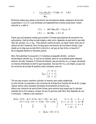 ASIMOV AUTOVALORES- 116 -
Entonces vemos que vamos a encontrar los autovalores desde cualquiera de las dos
ecuaciones ( 1 ) o ( 2 ). Los sistemas correspondientes a estas ecuaciones, tienen
solución si, y sólo si
( 1 ) → det ( MB’ B (f) − λ CB’ B ) = 0
( 2 ) → det (MB’ − λ I ) = 0
Fijate que acá estamos viendo que existen 2 formas equivalentes de encontrar los
autovalores. Cuál de ellas es más simple y más corta, depende de qué matriz sea más
fácil de calcular, CB’ B o CBB’ . Para darnos cuenta de esto, es mejor hacer esta vez el
cálculo de las 2 maneras. Pero te dejo para vos hacerlo de la primera forma, ( que
desde ya te digo que es más fácil y directa ), así que no hay tutía y a hacerlo !!
De la segunda manera lo hacemos juntos.
Bien. Para plantear la ecuación ( 2 ) tenemos un pequeño detalle… primero
necesitamos calcular CBB’, lo cual es un detalle, pero no un problema pues sabemos
hacerlo. Es más, tenemos 2 formas de hallarla, una es escribir CB’ B y luego calculando
su inversa obtenemos la matriz que buscamos. Acá escribir CB’ B es simple, ya que son
los vectores de la base B’ puestos como columnas, esto es
Tal vez sea un poco cuentero calcular la inversa, pero nada complicado.
La otra forma, es expresar a los vectores de la base B en función de los de B’, y luego
colocar éstos como columnas formando directamente la matriz CBB’.
Ahora voy a hacerlo de esta última forma, pero estaría muy bueno que lo calcules
también de la otra manera, incluso tal vez te parezca más fácil. Eso depende de vos.
Y entonces… ¡¡ Manos a las cuentas !!
(v1 )B’ = a ( v1 − v2 ) + b ( v2 + v3 ) + c (v1 + v2 + v3 )
= ( a + c ) v1 + ( b + c − a ) v2 + ( b + c ) v3
⇒ (v1 )B’ = ( 0, −1, 1 )
⎟
⎟
⎟
⎠
⎞
⎜
⎜
⎜
⎝
⎛
=
110
111-
101
CB´B
⇒ ( C B B’ MB’ B (f) − λ I ) (x)B’ = 0 ( 2 )
MB’B’
b + c = 0 ⇒ b = − c
b + c − a = 0 ⇒ a = 0
a + c = 1 ⇒ c = 1
→ b = −1
χ χ χ
1 0 0
 