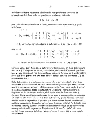 ASIMOV AUTOVALORES- 118 -
todavía necesitamos hacer unos cálculos más, pues precisamos conocer a los
autovectores de f. Para hallarlos, precisamos resolver el sistemita
( MB’ − λ I ) (x)B’ = 0,
para cada valor en particular de λ. O sea, encontrar los autovectores (x)B’ que lo
satisfagan.
Si λ = 3
∴ El autovector correspondiente al autovalor λ = 3 es ( x1 )B’ = ( 1, 1, 0 )
Para λ = −1
∴ El autovector correspondiente al autovalor λ = −1 es ( x2 )B’ = ( 0, 0, 1 )
Entonces vemos que f tiene sólo 2 autovectores ( expresados en B’, es decir, en una
base de V ) . Y nos piden encontrar, si es posible, una base de V formada por éstos.
Pero V tiene dimensión 3 ( es decir, cualquier base está formada por 3 vectores LI ),
por lo que no es posible dar una base de éste espacio con sólo 2 vectores LI ( los
autovectores de f ).
Nota: Sabemos que a un autovalor no degenerado, le corresponde sí o sí un único
autovector. Ahora, en el caso de tener un autovalor degenerado ( es decir, tenerlo
repetido, una o varias veces ( el −1 tiene degeneración 2 pues es autovalor 2 veces ),
le puede corresponder desde un autovector ( eso seguro ) hasta el número de
degeneración del autovalor ( es decir, el −1 puede tener 1 o 2 autovectores ).
Entonces fijate que si hacemos de nuevo éste o algún problema similar, de antemano
sabemos que el λ no degenerado nos da un autovector y que no tenemos certeza de
cuántos nos da el degenerado. Y ya vimos que vamos a poder dar una respuesta al
problema dependiendo de cuantos autovectores tengamos en total. Por lo tanto, para
ahorrarnos tiempo y cuentas, nos conviene comenzar el cálculo de los autovectores
correspondientes al λ degenerado. En este caso lo hicimos “al revés”, sólo para
percibir lo que acabamos de hablar y para refrescar la mente sobre como calcular
autovectores.
( ) ( ) 0x
0x
0
0
0
0
x
x
4
x
x
x
000
040
040
I(-1)M 2
1
2
1
3
2
1
B'B' =→
=→
⎟
⎟
⎟
⎠
⎞
⎜
⎜
⎜
⎝
⎛
=
⎟
⎟
⎟
⎠
⎞
⎜
⎜
⎜
⎝
⎛
=
⎟
⎟
⎟
⎠
⎞
⎜
⎜
⎜
⎝
⎛
⎟
⎟
⎟
⎠
⎞
⎜
⎜
⎜
⎝
⎛
=−⇒ x
( )( )
0x
xx
0
0
0
x-
0
xx-
4
x
x
x
4-00
000
044-
3I-M
3
21
3
21
3
2
1
B'B'
=→
=→
⎟
⎟
⎟
⎠
⎞
⎜
⎜
⎜
⎝
⎛
=
⎟
⎟
⎟
⎠
⎞
⎜
⎜
⎜
⎝
⎛ +
=
⎟
⎟
⎟
⎠
⎞
⎜
⎜
⎜
⎝
⎛
⎟
⎟
⎟
⎠
⎞
⎜
⎜
⎜
⎝
⎛
=⇒ x
 