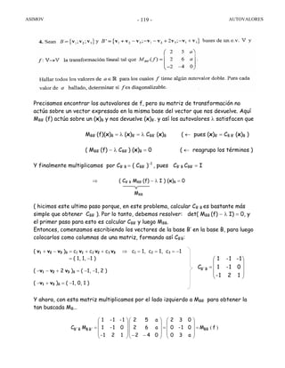 ASIMOV AUTOVALORES- 119 -
Precisamos encontrar los autovalores de f, pero su matriz de transformación no
actúa sobre un vector expresado en la misma base del vector que nos devuelve. Aquí
MBB’ (f) actúa sobre un (x)B y nos devuelve (x)B’. y así los autovalores λ satisfacen que
MBB’ (f)(x)B = λ (x)B’ = λ CBB’ (x)B ( ← pues (x)B’ = CB B’ (x)B )
( MBB’ (f) − λ CBB’ ) (x)B = 0 ( ← reagrupo los términos )
Y finalmente multiplicamos por CB’ B = ( CBB’ )−1
, pues CB’ B CBB’ = I
( hicimos este ultimo paso porque, en este problema, calcular CB’ B es bastante más
simple que obtener CBB’ ). Por lo tanto, debemos resolver: det( MBB (f) − λ I) = 0, y
el primer paso para esto es calcular CBB’ y luego MBB.
Entonces, comenzamos escribiendo los vectores de la base B’ en la base B, para luego
colocarlos como columnas de una matriz, formando así CB’B:
Y ahora, con esta matriz multiplicamos por el lado izquierdo a MBB’ para obtener la
tan buscada MB…
)( fM
a30
01-0
032
042
a62
a52
121-
01-1
1-1-1
MC BBB'BB´B =
⎟
⎟
⎟
⎠
⎞
⎜
⎜
⎜
⎝
⎛
=
⎟
⎟
⎟
⎠
⎞
⎜
⎜
⎜
⎝
⎛
−−⎟
⎟
⎟
⎠
⎞
⎜
⎜
⎜
⎝
⎛
=
MBB
⇒ ( CB’ B MBB’ (f) − λ I ) (x)B = 0
⎟
⎟
⎟
⎠
⎞
⎜
⎜
⎜
⎝
⎛
=
121-
01-1
1-1-1
CB´B
( v1 + v2 − v3 )B = c1 v1 + c2 v2 + c3 v3 ⇒ c1 = 1, c2 = 1, c3 = −1
= ( 1, 1, −1 )
( −v1 − v2 + 2 v3 )B = ( −1, −1, 2 )
( −v1 + v3 )B = ( −1, 0, 1 )
 